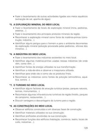 • Fazer o levantamento de outras actividades ligadas aos meios aquáticos
    (extracção de sal, apanha de algas).

*5. A EXPLORAÇÃO MINERAL DO MEIO LOCAL
  • Fazer o levantamento de locais de exploração mineral (mina, pedreiras,
    areeiros…).
  • Fazer o levantamento dos principais produtos minerais da região.
  • Reconhecer a exploração mineral como fonte de matérias-primas (cons-
    trução, indústria…).
  • Identificar alguns perigos para o homem e para o ambiente decorrentes
    da exploração mineral (poluição provocada pelas pedreiras, silicose dos
    mineiros…).

*6. A INDÚSTRIA DO MEIO LOCAL
  • Fazer o levantamento das indústrias existentes no meio local.
  • Identificar algumas matérias-primas usadas nessas indústrias (de onde
    vêm, como vêm…).
  • Identificar fontes de energia utilizadas na sua transformação.
  • Identificar a mão-de-obra e observar a maquinaria utilizada.
  • Identificar para onde vão e como vão os produtos finais.
  • Reconhecer as indústrias como fontes de poluição (atmosférica, aquá-
    tica, sonora…).

*7. O TURISMO NO MEIO LOCAL
  • Identificar alguns factores de atracção turística (praias, parques naturais,
    termas, monumentos…).
  • Reconhecer algumas infra-estruturas turísticas da região (hotéis, parques
    de campismo, restaurantes…).
  • Discutir vantagens e desvantagens do turismo para a região.

*8. AS CONSTRUÇÕES DO MEIO LOCAL
  • Observar edifícios construídos e em diversas fases de construção.
  • Identificar materiais utilizados na sua construção.
  • Identificar profissões envolvidas na sua construção.
  • Reconhecer funções dos edifícios (habitação, comércio, teatro, locais de
    culto, indústrias…).

                                                                            129
 