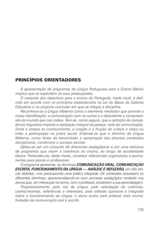 PRINCÍPIOS ORIENTADORES

    A apresentação de programas de Língua Portuguesa para o Ensino Básico
implica que se explicitem os seus pressupostos.
    O conjunto dos objectivos para o ensino do Português, neste nível, é defi-
nido em acordo com os princípios estabelecidos na Lei de Bases do Sistema
Educativo e no projecto curricular em que se integra a disciplina.
    Reconhece-se a Língua Materna como o elemento mediador que permite a
nossa identificação, a comunicação com os outros e a descoberta e compreen-
são do mundo que nos rodeia. Tem-se, como seguro, que a restrição da compe-
tência linguística impede a realização integral da pessoa, isola da comunicação,
limita o acesso ao conhecimento, à criação e à fruição da cultura e reduz ou
inibe a participação na práxis social. Entende-se que o domínio da Língua
Materna, como factor de transmissão e apropriação dos diversos conteúdos
disciplinares, condiciona o sucesso escolar.
    Optou-se por um conjunto de directrizes pedagógicas e por uma estrutura
de programas que visam a coerência do ensino, ao longo da escolaridade
básica. Pretendeu-se, deste modo, constituir referenciais organizados e perma-
nentes para alunos e professores.
    O programa apresenta, os domínios COMUNICAÇÃO ORAL, COMUNICAÇÃO
ESCRITA, FUNCIONAMENTO DA LÍNGUA — ANÁLISE E REFLEXÃO, em três blo-
cos distintos, mas pressupondo uma prática integrada. Os conteúdos actualizam os
diferentes domínios, operacionalizando-se num processo pedagógico centrado nos
alunos que, em interacção na turma, com o professor, constroem a sua aprendizagem.
    Progressivamente, pelo uso da Língua, pela valorização de vivências,
conhecimentos, referências e interesses, pela reflexão oportuna e integrada
sobre o funcionamento da Língua, o aluno evolui para práticas mais norma-
tivizadas da comunicação oral e escrita.

                                                                              135
 