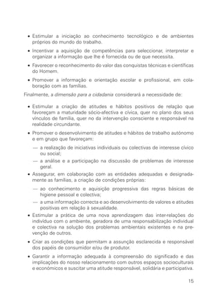 • Estimular a iniciação ao conhecimento tecnológico e de ambientes
     próprios do mundo do trabalho.
   • Incentivar a aquisição de competências para seleccionar, interpretar e
     organizar a informação que lhe é fornecida ou de que necessita.
   • Favorecer o reconhecimento do valor das conquistas técnicas e científicas
     do Homem.
   • Promover a informação e orientação escolar e profissional, em cola-
     boração com as famílias.
∑ Finalmente, a dimensão para a cidadania considerará a necessidade de:

   • Estimular a criação de atitudes e hábitos positivos de relação que
     favoreçam a maturidade sócio-afectiva e cívica, quer no plano dos seus
     vínculos de família, quer no da intervenção consciente e responsável na
     realidade circundante.
   • Promover o desenvolvimento de atitudes e hábitos de trabalho autónomo
     e em grupo que favoreçam:
     — a realização de iniciativas individuais ou colectivas de interesse cívico
       ou social;
     — a análise e a participação na discussão de problemas de interesse
       geral.
   • Assegurar, em colaboração com as entidades adequadas e designada-
     mente as famílias, a criação de condições próprias:
     — ao conhecimento e aquisição progressiva das regras básicas de
       higiene pessoal e colectiva;
     — a uma informação correcta e ao desenvolvimento de valores e atitudes
       positivas em relação à sexualidade.
   • Estimular a prática de uma nova aprendizagem das inter-relações do
     indivíduo com o ambiente, geradora de uma responsabilização individual
     e colectiva na solução dos problemas ambientais existentes e na pre-
     venção de outros.
   • Criar as condições que permitam a assunção esclarecida e responsável
     dos papéis de consumidor e/ou de produtor.
   • Garantir a informação adequada à compreensão do significado e das
     implicações do nosso relacionamento com outros espaços socioculturais
     e económicos e suscitar uma atitude responsável, solidária e participativa.

                                                                             15
 