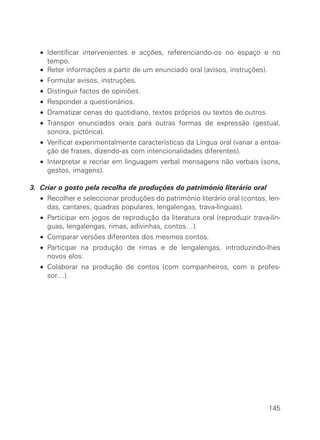 • Identificar intervenientes e acções, referenciando-os no espaço e no
     tempo.
   • Reter informações a partir de um enunciado oral (avisos, instruções).
   • Formular avisos, instruções.
   • Distinguir factos de opiniões.
   • Responder a questionários.
   • Dramatizar cenas do quotidiano, textos próprios ou textos de outros.
   • Transpor enunciados orais para outras formas de expressão (gestual,
     sonora, pictórica).
   • Verificar experimentalmente características da Língua oral (variar a entoa-
     ção de frases, dizendo-as com intencionalidades diferentes).
   • Interpretar e recriar em linguagem verbal mensagens não verbais (sons,
     gestos, imagens).

3. Criar o gosto pela recolha de produções do património literário oral
   • Recolher e seleccionar produções do património literário oral (contos, len-
     das, cantares, quadras populares, lengalengas, trava-línguas).
   • Participar em jogos de reprodução da literatura oral (reproduzir trava-lín-
     guas, lengalengas, rimas, adivinhas, contos…).
   • Comparar versões diferentes dos mesmos contos.
   • Participar na produção de rimas e de lengalengas, introduzindo-lhes
     novos elos.
   • Colaborar na produção de contos (com companheiros, com o profes-
     sor…).




                                                                            145
 