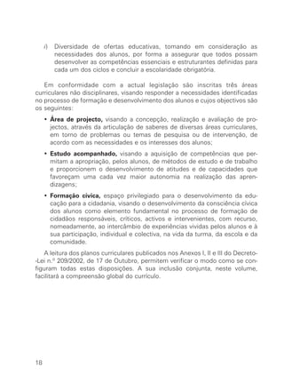 i)   Diversidade de ofertas educativas, tomando em consideração as
          necessidades dos alunos, por forma a assegurar que todos possam
          desenvolver as competências essenciais e estruturantes definidas para
          cada um dos ciclos e concluir a escolaridade obrigatória.

   Em conformidade com a actual legislação são inscritas três áreas
curriculares não disciplinares, visando responder a necessidades identificadas
no processo de formação e desenvolvimento dos alunos e cujos objectivos são
os seguintes:
     ∑ Área de projecto, visando a concepção, realização e avaliação de pro-
       jectos, através da articulação de saberes de diversas áreas curriculares,
       em torno de problemas ou temas de pesquisa ou de intervenção, de
       acordo com as necessidades e os interesses dos alunos;
     ∑ Estudo acompanhado, visando a aquisição de competências que per-
       mitam a apropriação, pelos alunos, de métodos de estudo e de trabalho
       e proporcionem o desenvolvimento de atitudes e de capacidades que
       favoreçam uma cada vez maior autonomia na realização das apren-
       dizagens;
     ∑ Formação cívica, espaço privilegiado para o desenvolvimento da edu-
       cação para a cidadania, visando o desenvolvimento da consciência cívica
       dos alunos como elemento fundamental no processo de formação de
       cidadãos responsáveis, críticos, activos e intervenientes, com recurso,
       nomeadamente, ao intercâmbio de experiências vividas pelos alunos e à
       sua participação, individual e colectiva, na vida da turma, da escola e da
       comunidade.
   A leitura dos planos curriculares publicados nos Anexos I, II e III do Decreto-
-Lei n.º 209/2002, de 17 de Outubro, permitem verificar o modo como se con-
figuram todas estas disposições. A sua inclusão conjunta, neste volume,
facilitará a compreensão global do currículo.




18
 