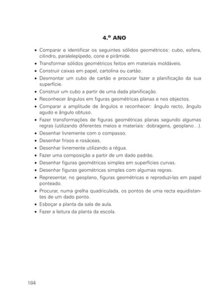4.o ANO

  • Comparar e identificar os seguintes sólidos geométricos: cubo, esfera,
    cilindro, paralelepípedo, cone e pirâmide.
  • Transformar sólidos geométricos feitos em materiais moldáveis.
  • Construir caixas em papel, cartolina ou cartão.
  • Desmontar um cubo de cartão e procurar fazer a planificação da sua
    superfície.
  • Construir um cubo a partir de uma dada planificação.
  • Reconhecer ângulos em figuras geométricas planas e nos objectos.
  • Comparar a amplitude de ângulos e reconhecer: ângulo recto, ângulo
    agudo e ângulo obtuso.
  • Fazer transformações de figuras geométricas planas segundo algumas
    regras (utilizando diferentes meios e materiais: dobragens, geoplano…).
  • Desenhar livremente com o compasso.
  • Desenhar frisos e rosáceas.
  • Desenhar livremente utilizando a régua.
  • Fazer uma composição a partir de um dado padrão.
  • Desenhar figuras geométricas simples em superfícies curvas.
  • Desenhar figuras geométricas simples com algumas regras.
  • Representar, no geoplano, figuras geométricas e reproduzi-las em papel
    ponteado.
  • Procurar, numa grelha quadriculada, os pontos de uma recta equidistan-
    tes de um dado ponto.
  • Esboçar a planta da sala de aula.
  • Fazer a leitura da planta da escola.




184
 