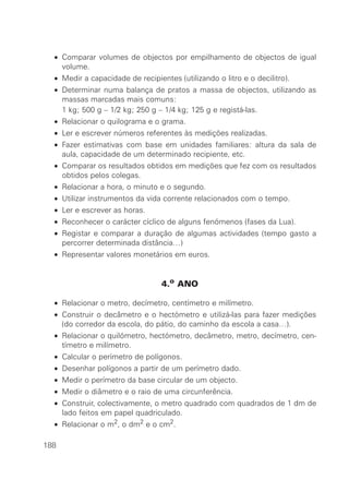 • Comparar volumes de objectos por empilhamento de objectos de igual
    volume.
  • Medir a capacidade de recipientes (utilizando o litro e o decilitro).
  • Determinar numa balança de pratos a massa de objectos, utilizando as
    massas marcadas mais comuns:
  • 1 kg; 500 g – 1/2 kg; 250 g – 1/4 kg; 125 g e registá-las.
  • Relacionar o quilograma e o grama.
  • Ler e escrever números referentes às medições realizadas.
  • Fazer estimativas com base em unidades familiares: altura da sala de
    aula, capacidade de um determinado recipiente, etc.
  • Comparar os resultados obtidos em medições que fez com os resultados
    obtidos pelos colegas.
  • Relacionar a hora, o minuto e o segundo.
  • Utilizar instrumentos da vida corrente relacionados com o tempo.
  • Ler e escrever as horas.
  • Reconhecer o carácter cíclico de alguns fenómenos (fases da Lua).
  • Registar e comparar a duração de algumas actividades (tempo gasto a
    percorrer determinada distância…)
  • Representar valores monetários em euros.


                                  4.o ANO

  • Relacionar o metro, decímetro, centímetro e milímetro.
  • Construir o decâmetro e o hectómetro e utilizá-las para fazer medições
    (do corredor da escola, do pátio, do caminho da escola a casa…).
  • Relacionar o quilómetro, hectómetro, decâmetro, metro, decímetro, cen-
    tímetro e milímetro.
  • Calcular o perímetro de polígonos.
  • Desenhar polígonos a partir de um perímetro dado.
  • Medir o perímetro da base circular de um objecto.
  • Medir o diâmetro e o raio de uma circunferência.
  • Construir, colectivamente, o metro quadrado com quadrados de 1 dm de
    lado feitos em papel quadriculado.
  • Relacionar o m2, o dm2 e o cm2.

188
 