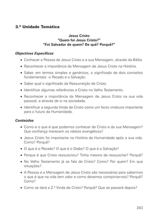 3.ª Unidade Temática

                              Jesus Cristo
                        “Quem foi Jesus Cristo?”
               “Foi Salvador de quem? De quê? Porquê?”

Objectivos Específicos
  • Conhecer a Pessoa de Jesus Cristo e a sua Mensagem, através da Bíblia.
  • Reconhecer a importância da Mensagem de Jesus Cristo na História.
  • Saber, em termos simples e genéricos, o significado de dois conceitos
    fundamentais: o Pecado e a Salvação.
  • Saber qual o significado da Ressurreição de Cristo.
  • Identificar algumas referências a Cristo no Velho Testamento.
  • Reconhecer a importância da Mensagem de Jesus Cristo na sua vida
    pessoal, e através de si na sociedade.
  • Identificar a segunda Vinda de Cristo como um facto vindouro importante
    para o futuro da Humanidade.

Conteúdos
  • Como e o que é que podemos conhecer de Cristo e da sua Mensagem?
    Que confiança merecem os relatos evangélicos?
  • Jesus Cristo foi importante na História da Humanidade após a sua vida.
    Como? Porquê?
  • O que é o Pecado? O que é o Diabo? O que é a Salvação?
  • Porque é que Cristo ressuscitou? Tinha mesmo de ressuscitar? Porquê?
  • No Velho Testamento já se fala de Cristo? Como? Por quem? Em que
    situações?
  • A Pessoa e a Mensagem de Jesus Cristo são necessárias para sabermos
    o que é que na vida tem valor e como devemos comportar-nos? Porquê?
    Como?
  • Como se dará a 2.ª Vinda de Cristo? Porquê? Que se passará depois?




                                                                        243
 