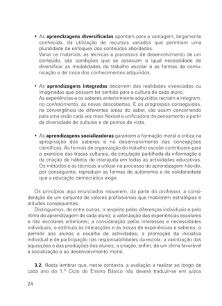 ∑ As aprendizagens diversificadas apontam para a vantagem, largamente
       conhecida, da utilização de recursos variados que permitam uma
       pluralidade de enfoques dos conteúdos abordados.
       Variar os materiais, as técnicas e processos de desenvolvimento de um
       conteúdo, são condições que se associam a igual necessidade de
       diversificar as modalidades do trabalho escolar e as formas de comu-
       nicação e de troca dos conhecimentos adquiridos.

     ∑ As aprendizagens integradas decorrem das realidades vivenciadas ou
       imaginadas que possam ter sentido para a cultura de cada aluno.
       As experiências e os saberes anteriormente adquiridos recriam e integram,
       no conhecimento, as novas descobertas. E os progressos conseguidos,
       na convergência de diferentes áreas do saber, vão assim concorrendo
       para uma visão cada vez mais flexível e unificadora do pensamento a partir
       da diversidade de culturas e de pontos de vista.

     ∑ As aprendizagens socializadoras garantem a formação moral e crítica na
       apropriação dos saberes e no desenvolvimento das concepções
       científicas. As formas de organização do trabalho escolar contribuem para
       o exercício das trocas culturais, da circulação partilhada da informação e
       da criação de hábitos de interajuda em todas as actividades educativas.
       Os métodos e as técnicas a utilizar no processo de aprendizagem hão-de,
       por conseguinte, reproduzir as formas de autonomia e de solidariedade
       que a educação democrática exige.

    Os princípios aqui enunciados requerem, da parte do professor, a consi-
deração de um conjunto de valores profissionais que mobilizem estratégias e
atitudes consequentes.
    Distinguimos, de entre outras, o respeito pelas diferenças individuais e pelo
ritmo de aprendizagem de cada aluno; a valorização das experiências escolares
e não escolares anteriores; a consideração pelos interesses e necessidades
individuais; o estímulo às interacções e às trocas de experiências e saberes; o
permitir aos alunos a escolha de actividades; a promoção da iniciativa
individual e de participação nas responsabilidades da escola; a valorização das
aquisições e das produções dos alunos; a criação, enfim, de um clima favorável
à socialização e ao desenvolvimento moral.

   3.2. Resta lembrar que, neste contexto, a avaliação a realizar ao longo de
cada ano do 1.º Ciclo do Ensino Básico não deverá traduzir-se em juízos

24
 
