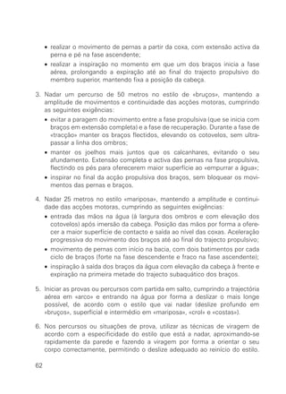 • realizar o movimento de pernas a partir da coxa, com extensão activa da
       perna e pé na fase ascendente;
     • realizar a inspiração no momento em que um dos braços inicia a fase
       aérea, prolongando a expiração até ao final do trajecto propulsivo do
       membro superior, mantendo fixa a posição da cabeça.

3. Nadar um percurso de 50 metros no estilo de «bruços», mantendo a
   amplitude de movimentos e continuidade das acções motoras, cumprindo
   as seguintes exigências:
     • evitar a paragem do movimento entre a fase propulsiva (que se inicia com
       braços em extensão completa) e a fase de recuperação. Durante a fase de
       «tracção» manter os braços flectidos, elevando os cotovelos, sem ultra-
       passar a linha dos ombros;
     • manter os joelhos mais juntos que os calcanhares, evitando o seu
       afundamento. Extensão completa e activa das pernas na fase propulsiva,
       flectindo os pés para oferecerem maior superfície ao «empurrar a água»;
     • inspirar no final da acção propulsiva dos braços, sem bloquear os movi-
       mentos das pernas e braços.

4. Nadar 25 metros no estilo «mariposa», mantendo a amplitude e continui-
   dade das acções motoras, cumprindo as seguintes exigências:
     • entrada das mãos na água (à largura dos ombros e com elevação dos
       cotovelos) após imersão da cabeça. Posição das mãos por forma a ofere-
       cer a maior superfície de contacto e saída ao nível das coxas. Aceleração
       progressiva do movimento dos braços até ao final do trajecto propulsivo;
     • movimento de pernas com início na bacia, com dois batimentos por cada
       ciclo de braços (forte na fase descendente e fraco na fase ascendente);
     • inspiração à saída dos braços da água com elevação da cabeça à frente e
       expiração na primeira metade do trajecto subaquático dos braços.

5. Iniciar as provas ou percursos com partida em salto, cumprindo a trajectória
   aérea em «arco» e entrando na água por forma a deslizar o mais longe
   possível, de acordo com o estilo que vai nadar (deslize profundo em
   «bruços», superficial e intermédio em «mariposa», «crol» e «costas»).

6. Nos percursos ou situações de prova, utilizar as técnicas de viragem de
   acordo com a especificidade do estilo que está a nadar, aproximando-se
   rapidamente da parede e fazendo a viragem por forma a orientar o seu
   corpo correctamente, permitindo o deslize adequado ao reinício do estilo.

62
 