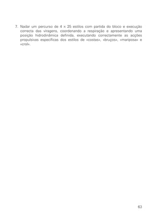 7. Nadar um percurso de      4 × 25 estilos com partida do bloco e execução
   correcta das viragens,    coordenando a respiração e apresentando uma
   posição hidrodinâmica     definida, executando correctamente as acções
   propulsivas específicas   dos estilos de «costas», «bruços», «mariposa» e
   «crol».




                                                                         63
 