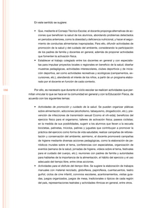 En este sentido se sugiere:
•	 Que, mediante el Consejo Técnico Escolar, el docente proponga alternativas de ac­
ciones que beneficien la salud de los alumnos, abordando problemas detectados
en periodos anteriores, como la obesidad y deficiencia nutricional, y hacer el segui­
miento de conductas alimentarias inapropiadas. Para ello, difundir actividades de
promoción de la salud y del cuidado del ambiente, considerando la participación
de los padres de familia y docentes en general, además de proponer actividades
que fomenten la activación física.

•	 Establecer el trabajo colegiado entre los docentes en general y con especialis­
tas para impulsar proyectos locales o regionales en beneficio de la salud; diseñar
muestras pedagógicas, actividades interescolares, clubes deportivos y de inicia­
ción deportiva, así como actividades recreativas y ecológicas (campamentos, ex­
cursiones, etc.), atendiendo el interés de los niños, a partir de un programa elabo­
rado por el docente en función de cada contexto.

166

Por ello, es necesario que durante el ciclo escolar se realicen actividades que per­
mitan vincular lo que se hace en la comunidad en general y con la Educación Física, de
acuerdo con los siguientes temas:
•	 Actividades de promoción y cuidado de la salud. Se pueden organizar pláticas
sobre alimentación, adicciones (alcoholismo, tabaquismo, drogadicción, etc.), pre­
vención de infecciones de transmisión sexual Ccomo el vih-sida); beneficios del
ejercicio físico para el organismo; talleres de activación física; paseos ciclistas;
en la medida de sus posibilidades, sugerir a los alumnos que lleven a la escuela
bicicletas, patinetas, triciclos, patines y juguetes que contribuyan a promover la
práctica del ejercicio como forma de vida saludable; realizar campañas de refores­
tación y conservación del ambiente; asimismo, el docente promoverá campañas
de higiene mediante diversas acciones pedagógicas, como la elaboración de pe­
riódicos murales sobre el tema, conferencias con especialistas, organización de
eventos (semana de la salud, jornadas de higiene, videos sobre el tema, festivales
para el cuidado del cuerpo, etc.); reuniones con padres de familia y autoridades
para hablarles de la importancia de la alimentación, el hábito del ejercicio y el uso
adecuado del tiempo libre, entre otras acciones.

•	 Actividades para el disfrute del tiempo libre. Se sugiere la elaboración de trabajos
manuales con material reciclado, globoflexia, papiroflexia, cuentacuentos, teatro
guiñol, ciclos de cine infantil, convivios escolares, acantonamientos, visitas guia­
das, juegos organizados, juegos de mesa, tradicionales o típicos de cada región
del país, representaciones teatrales y actividades rítmicas en general, entre otros.

 