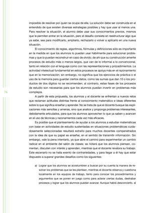 imposible de resolver por quien se ocupa de ella. La solución debe ser construida en el
entendido de que existen diversas estrategias posibles y hay que usar al menos una.
Para resolver la situación, el alumno debe usar sus conocimientos previos, mismos
que le permiten entrar en la situación, pero el desafío consiste en reestructurar algo que
ya sabe, sea para modificarlo, ampliarlo, rechazarlo o volver a aplicarlo en una nueva
situación.
El conocimiento de reglas, algoritmos, fórmulas y definiciones sólo es importante
en la medida en que los alumnos lo puedan usar hábilmente para solucionar proble­
mas y que lo puedan reconstruir en caso de olvido; de ahí que su construcción amerite
procesos de estudio más o menos largos, que van de lo informal a lo convencional,
tanto en relación con el lenguaje como con las representaciones y procedimientos. La
actividad intelectual fundamental en estos procesos se apoya más en el razonamiento
que en la memorización; sin embargo, no significa que los ejercicios de práctica o el
uso de la memoria para guardar ciertos datos, como las sumas que dan 10 o los pro­
ductos de dos dígitos no se recomienden; al contrario, estas fases de los procesos
de estudio son necesarias para que los alumnos puedan invertir en problemas más

76

complejos.
A partir de esta propuesta, los alumnos y el docente se enfrentan a nuevos retos
que reclaman actitudes distintas frente al conocimiento matemático e ideas diferentes
sobre lo que significa enseñar y aprender. No se trata de que el docente busque las expli­
caciones más sencillas y amenas, sino que analice y proponga problemas interesantes,
debidamente articulados, para que los alumnos aprovechen lo que ya saben y avancen
en el uso de técnicas y razonamientos cada vez más eficaces.
Es posible que el planteamiento de ayudar a los alumnos a estudiar matemáticas
con base en actividades de estudio sustentadas en situaciones problemáticas cuida­
dosamente seleccionadas resultará extraño para muchos docentes compenetrados
con la idea de que su papel es enseñar, en el sentido de transmitir información. Sin
embargo, vale la pena intentarlo, ya que abre el camino para experimentar un cambio
radical en el ambiente del salón de clases; se notará que los alumnos piensan, co­
mentan, discuten con interés y aprenden, mientras que el docente revalora su trabajo.
Este escenario no se halla exento de contrariedades, y para llegar a él hay que estar
dispuesto a superar grandes desafíos como los siguientes:
a)	 Lograr que los alumnos se acostumbren a buscar por su cuenta la manera de re­
solver los problemas que se les plantean, mientras el docente observa y cuestiona
localmente en los equipos de trabajo, tanto para conocer los procedimientos y
argumentos que se ponen en juego como para aclarar ciertas dudas, destrabar
procesos y lograr que los alumnos puedan avanzar. Aunque habrá desconcierto, al

 