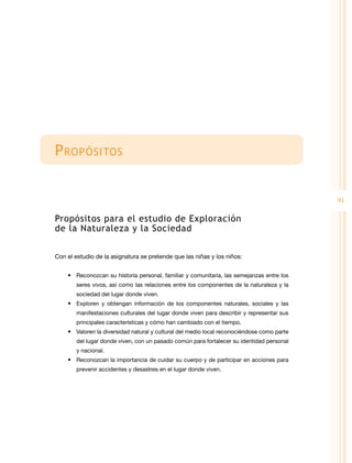 P ropósitos
91

Propósitos para el estudio de Exploración
de la Naturaleza y la Sociedad
Con el estudio de la asignatura se pretende que las niñas y los niños:
•	 Reconozcan su historia personal, familiar y comunitaria, las semejanzas entre los
seres vivos, así como las relaciones entre los componentes de la naturaleza y la
sociedad del lugar donde viven.

•	 Exploren y obtengan información de los componentes naturales, sociales y las
manifestaciones culturales del lugar donde viven para describir y representar sus
principales características y cómo han cambiado con el tiempo.

•	 Valoren la diversidad natural y cultural del medio local reconociéndose como parte
del lugar donde viven, con un pasado común para fortalecer su identidad personal
y nacional.

•	 Reconozcan la importancia de cuidar su cuerpo y de participar en acciones para
prevenir accidentes y desastres en el lugar donde viven.

 