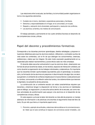 134
Las relaciones entre la escuela, las familias y la comunidad pueden organizarse en
torno a los siguientes elementos.
•	 Cuidado de sí mismo, identidad y expectativas personales y familiares.
•	 Derechos y responsabilidades en el hogar, en la comunidad y en el país.
•	 Respeto y valoración de la diversidad, participación y resolución de conflictos.
•	 Los alumnos, la familia y los medios de comunicación.
El trabajo planeado y permanente en los cuatro ámbitos favorece el desarrollo de
las competencias cívicas y éticas.
Papel del docente y procedimientos formativos
Corresponde a los docentes promover aprendizajes, diseñar estrategias y proponer si­
tuaciones didácticas para que los alumnos analicen, reflexionen y contrasten puntos de
vista sobre los contenidos, con el fin de que distingan los conocimientos, creencias,
preferencias y datos que los integran. De este modo avanzarán paulatinamente en su
capacidad para realizar razonamientos y juicios éticos cada vez más complejos.
El docente debe escuchar activamente lo que los alumnos dicen, observando sus
formas de actuar durante las clases, en los recreos, espacios de interacción cotidiana, así
como durante la organización de los trabajos individuales y colaborativos. Es importante
que los docentes brinden oportunidades equivalentes para el aprendizaje, la socializa­
ción y la formación de los alumnos sin prejuicios ni discriminación de algún tipo; es decir,
que generen un ambiente de confianza respetuosa en el aula al llamar a cada persona por
su nombre, convocando a la reflexión sobre las burlas y los sobrenombres que lesionan
la dignidad y la autoestima de las personas.
La construcción de un ambiente escolar con estas características requiere que
docentes y directivos tengan la disposición de formar a los alumnos en habilidades
para el diálogo, la negociación y la escucha activa dentro de la escuela, así como rea­
lizar actividades de autoformación para apoyar a los alumnos en el desarrollo de las
competencias cívicas y éticas.
En este espacio curricular la labor del docente va más allá de propiciar un manejo
abstracto de información o de prácticas circunscritas al seguimiento lineal del libro de
texto. Es por ello que tiene un importante papel como:
1.	 Promotor y ejemplo de actitudes y relaciones democráticas en la convivencia esco­
lar. Dado que el aula constituye el espacio de convivencia social inmediato, una
 