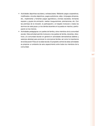 167
•	 Actividades deportivas escolares y extraescolares. Mediante juegos cooperativos,
modificados, circuitos deportivos, juegos autóctonos, rallys, minijuegos olímpicos,
etc., implementar y fomentar juegos agonísticos y torneos escolares, formando
equipos y grupos de animación, realizar inauguraciones, premiaciones, etc. Con
las premisas de la inclusión, la participación y el respeto involucrar a todos los
alumnos de cada grupo y a los demás docentes en la puesta en marcha y partici­
pación en los mismos.
•	 Actividades pedagógicas con padres de familia y otros miembros de la comunidad
escolar. Esta actividad permite involucrar a los padres de familia, docentes, direc­
tivos y la comunidad escolar en general en actividades demostrativas (talleres y
sesiones abiertas) para promover la convivencia familiar, así como la importancia
de la Educación Física en la edad escolar. El propósito central de estas actividades
es propiciar un ambiente de sano esparcimiento entre todos los miembros de la
comunidad.
 