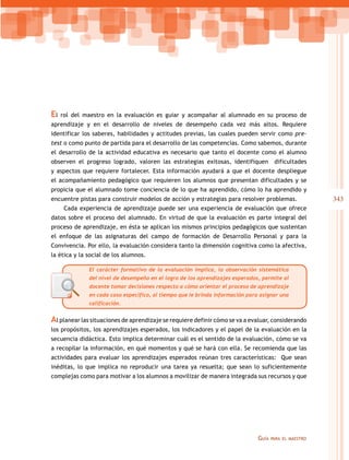 343
Guía para el maestro
El rol del maestro en la evaluación es guiar y acompañar al alumnado en su proceso de
aprendizaje y en el desarrollo de niveles de desempeño cada vez más altos. Requiere
identificar los saberes, habilidades y actitudes previas, las cuales pueden servir como pre-
test o como punto de partida para el desarrollo de las competencias. Como sabemos, durante
el desarrollo de la actividad educativa es necesario que tanto el docente como el alumno
observen el progreso logrado, valoren las estrategias exitosas, identifiquen dificultades
y aspectos que requiere fortalecer. Esta información ayudará a que el docente despliegue
el acompañamiento pedagógico que requieren los alumnos que presentan dificultades y se
propicia que el alumnado tome conciencia de lo que ha aprendido, cómo lo ha aprendido y
encuentre pistas para construir modelos de acción y estrategias para resolver problemas.
Cada experiencia de aprendizaje puede ser una experiencia de evaluación que ofrece
datos sobre el proceso del alumnado. En virtud de que la evaluación es parte integral del
proceso de aprendizaje, en ésta se aplican los mismos principios pedagógicos que sustentan
el enfoque de las asignaturas del campo de formación de Desarrollo Personal y para la
Convivencia. Por ello, la evaluación considera tanto la dimensión cognitiva como la afectiva,
la ética y la social de los alumnos.
El carácter formativo de la evaluación implica, la observación sistemática
del nivel de desempeño en el logro de los aprendizajes esperados, permite al
docente tomar decisiones respecto a cómo orientar el proceso de aprendizaje
en cada caso específico, al tiempo que le brinda información para asignar una
calificación.
Al planear las situaciones de aprendizaje se requiere definir cómo se va a evaluar, considerando
los propósitos, los aprendizajes esperados, los indicadores y el papel de la evaluación en la
secuencia didáctica. Esto implica determinar cuál es el sentido de la evaluación, cómo se va
a recopilar la información, en qué momentos y qué se hará con ella. Se recomienda que las
actividades para evaluar los aprendizajes esperados reúnan tres características: Que sean
inéditas, lo que implica no reproducir una tarea ya resuelta; que sean lo suficientemente
complejas como para motivar a los alumnos a movilizar de manera integrada sus recursos y que
 