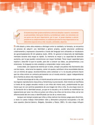 347
Guía para el maestro
El alumno de primer grado se enfrenta a diversos desafíos: muestra claramente
su personalidad, tiene gran interés y curiosidad por saber; las relaciones con
sus pares son de gran importancia, por lo que el grupo empieza a ejercer
presión en su comportamiento; la confianza personal es muy importante en los
diferentes espacios de su vida: escuela, amistades, deportes.
El niño deseis y siete años empieza a distinguir entre la realidad y la fantasía, se encuentra
en proceso de adquirir una identidad y género propios, puede solucionar problemas
creativamente y expresarse claramente a través del lenguaje oral utilizando un vocabulario
de aproximadamente 20 mil palabras (León, 2010). En general el desarrollo de habilidades
mentales durante esta etapa es rápido. Su memoria es mejor y su capacidad de atención
aumenta, por lo que pueden concentrarse con mayor facilidad. Tiene mayor capacidad para
explicar y describir lo que le sucede, para dar a conocer sus ideas, sus pensamientos y sus
emociones. Su lenguaje es más complejo y comprenden mejor como usarlo.
A esta edad, son capaces de vestirse por sí solos, atrapar una pelota más fácilmente sólo
con las manos, amarrarse los zapatos, comer sin ayuda y satisfacer otras necesidades básicas
con un mínimo de apoyo. Acontecimientos como comenzar a ir a la escuela primaria hacen
que los niños entren en contacto permanente con el mundo exterior. Lograr independizarse
de la familia es ahora más importante.
Durante esta etapa de la vida, el interés sexual se centra en el conocimiento del cuerpo, de
los órganos reproductores masculinos y femeninosy la procreación. Este interés se manifiesta
a través de los juegos sexuales mixtos o con niños del mismo sexo, predominando los que
tienen que ver con sentirse poseedores de una imagen de niño o niña. Es una etapa clave en
la formación de la identidad sexual, ya que en la escuela y en la familia se manifiestan las
separaciones por sexo: los niños se juntan con niños y las niñas con las otras niñas; así se van
diferenciando del otro sexo e identificando con los de su mismo sexo.
Aunque casi siempre acepta que niños y niñas realicen los mismos juegos para divertirse,
a veces le cuesta trabajo intercambiar roles y demuestra prejuicios excluyendo a los del
sexo opuesto (García-Cabrero, Delgado, González y Pastor, 2001). En esta etapa influyen
 