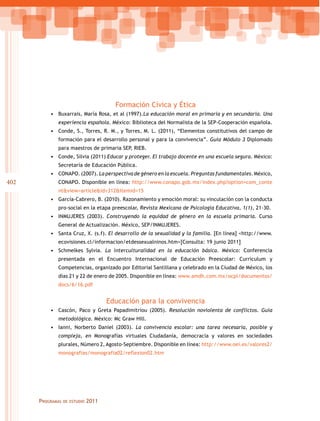 402
Programas de estudio 2011
Formación Cívica y Ética
•	 Buxarrais, María Rosa, et al (1997).La educación moral en primaria y en secundaria. Una
experiencia española. México: Biblioteca del Normalista de la SEP-Cooperación española.
•	 Conde, S., Torres, R. M., y Torres, M. L. (2011), “Elementos constitutivos del campo de
formación para el desarrollo personal y para la convivencia”. Guía Módulo 3 Diplomado
para maestros de primaria SEP, RIEB.
•	 Conde, Silvia (2011) Educar y proteger. El trabajo docente en una escuela segura. México:
Secretaría de Educación Pública.
•	 CONAPO. (2007). La perspectiva de género en la escuela. Preguntas fundamentales. México,
CONAPO. Disponible en línea: http://www.conapo.gob.mx/index.php?option=com_conte
nt&view=article&id=312&Itemid=15
•	 García-Cabrero, B. (2010). Razonamiento y emoción moral: su vinculación con la conducta
pro-social en la etapa preescolar, Revista Mexicana de Psicología Educativa, 1(1), 21-30.
•	 INMUJERES (2003). Construyendo la equidad de género en la escuela primaria. Curso
General de Actualización. México, SEP/INMUJERES.
•	 Santa Cruz, X. (s.f). El desarrollo de la sexualidad y la familia. [En línea] <http://www.
ecovisiones.cl/informacion/etdessexualninos.htm>[Consulta: 19 junio 2011]
•	 Schmelkes Sylvia. La interculturalidad en la educación básica. México: Conferencia
presentada en el Encuentro Internacional de Educación Preescolar: Curriculum y
Competencias, organizado por Editorial Santillana y celebrado en la Ciudad de México, los
días 21 y 22 de enero de 2005. Disponible en línea: www.amdh.com.mx/ocpi/documentos/
docs/6/16.pdf
Educación para la convivencia
•	 Cascón, Paco y Greta Papadimitriou (2005). Resolución noviolenta de conflictos. Guía
metodológica. México: Mc Graw Hill.
•	 Ianni, Norberto Daniel (2003). La convivencia escolar: una tarea necesaria, posible y
compleja, en Monografías virtuales Ciudadanía, democracia y valores en sociedades
plurales, Número 2, Agosto-Septiembre. Disponible en línea: http://www.oei.es/valores2/
monografias/monografia02/reflexion02.htm
 