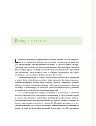 75
Enfoque didáctico
La formación matemática que permite a los individuos enfrentar con éxito los proble­
mas de la vida cotidiana depende en gran parte de los conocimientos adquiridos
y de las habilidades y actitudes desarrolladas durante la Educación Básica. La expe­
riencia que vivan los alumnos al estudiar matemáticas en la escuela puede traer como
consecuencias el gusto o rechazo, la creatividad para buscar soluciones o la pasividad
para escucharlas y tratar de reproducirlas, la búsqueda de argumentos para validar
los resultados o la supeditación de éstos al criterio del docente.
El planteamiento central en cuanto a la metodología didáctica que se sugiere para
el estudio de las matemáticas, consiste en utilizar secuencias de situaciones proble­
máticas que despierten el interés de los alumnos y los inviten a reflexionar, a encontrar
diferentes formas de resolver los problemas y a formular argumentos que validen los
resultados. Al mismo tiempo, las situaciones planteadas deberán implicar justamente
los conocimientos y habilidades que se quieren desarrollar.
Los avances logrados en el campo de la didáctica de la matemática en los últimos
años dan cuenta del papel determinante que desempeña el medio, entendido como
la situación o las situaciones problemáticas que hacen pertinente el uso de las herra­
mientas matemáticas que se pretenden estudiar, así como los procesos que siguen los
alumnos para construir conocimientos y superar las dificultades que surgen en el pro­
ceso de aprendizaje. Toda situación problemática presenta obstáculos; sin embargo, la
solución no puede ser tan sencilla que quede fija de antemano, ni tan difícil que parezca
 