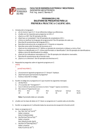 FACULTAD DE INGENIERIA ELECTRONICA Y MECATRONICA
                            INGENIERIA MECATRONICA
                            Prof. Ing. José C. Benítez P.


                                             PROGRAMACION (L109)
                                   BALOTARIO DE PREGUNTAS PARA LA
                              PRIMERA PRÁCTICA CALIFICADA

1. Introducción al Lenguaje C.
   a. ¿Es lo mismo C que C++?. Si son diferentes indique sus diferencias.
   b. ¿Cuáles son los requisitos para programar en C/C++?
   c. ¿Qué es un IDE?. Dar 05 ejemplos de IDEs.
   d. ¿Qué hace un compilador?. Dar 05 ejemplos de compiladores C/C++
   e. ¿Cómo se clasifican los lenguajes de programación? Dar 03 ejemplos de cada uno.
   f. Describa 03 características del lenguaje C/C++.
   g. Describa la estructura de un programa en C. Presente un esquema.
   h. Describa como están formadas las funciones en C.
   i. ¿Qué son los comentarios en C?. Defina un ejemplo de comentario e indique su inicio y final.
   j. ¿Qué es un identificador en C?. ¿Cómo está formado un identificador?. Dar 05 ejemplos de identificadores
        válidos y otros 05 identificadores no válidos.
   k. ¿Qué son los indicadores reservados en C?. Dar 05 ejemplos de indicadores reservados.
   l. Describa 05 características del al función main.
   m. ¿Qué es un a directiva?. Dar 02 ejemplos de directivas en C.

2. Responda las preguntas sobre el siguiente programa en C:
   main()
   {
      printf(“Hola PERU”);
   }
   a. ¿Funcionará el siguiente programa en C?. Porque?. Explique.
   b. ¿Qué haría para que funcione el programa?
   c. Vuelva a reescribir el código.

3. Escribir el código de un programa en C que muestre los siguientes mensajes:
   a. ¡Arriba Perú!.
   b. ¿Te acuerdas del “Tamagotchi”?
   c. Casi el 13% de las familias de Grecia no tiene “ningún” ingreso económico.
   d. Mis notas en Programación son:
        PC1           PC2          PC3           PC4          ExParcial     ExFinal            Prom
        18            20           17            16           18            19                 18.25

         Nota. El promedio debe ser calculado.

4. ¿Cuáles son los tipos de datos en C?. Hacer un programa en C usando cada uno de ellos.

5. Escribir un programa en C utilizando todas las secuencias de escape de la función printf.

6. Hacer un programa en C:
                        3   2      1/2
   a. Sea f(x)= (4x +3x +2x-9)
       Hallar y mostrar:
       f(23), f(-234),f(12345)
                        2        2  1/3
   b. Sea f(x)=(sen (x)+cos (x))
       Hallar y mostrar:
       f(π), f(3π/2),f(-π/4), f(π/2)
                      2         2      1/5
   c. Sea f(x)=[ ln (3x)+log (5x) ]
       Hallar y mostrar:
                               1/2
       f(10), f(-),f(-0.2), f(2 )
 