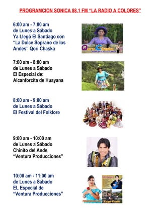 PROGRAMCION SONICA 88.1 FM “LA RADIO A COLORES”

6:00 am - 7:00 am
de Lunes a Sábado
Ya Llegó El Santiago con
“La Dulce Soprano de los
Andes” Qori Chaska

7:00 am - 8:00 am
de Lunes a Sábado
El Especial de:
Alcanforcita de Huayana


8:00 am - 9:00 am
de Lunes a Sábado
El Festival del Folklore



9:00 am - 10:00 am
de Lunes a Sábado
Chinito del Ande
“Ventura Producciones”


10:00 am - 11:00 am
de Lunes a Sábado
EL Especial de
“Ventura Producciones”
 