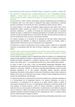Conocimiento del entorno (Medio físico, natural, social y cultural)
• Dar muestras de interesarse por el medio natural, por el de la Comunidad autónoma,
identificar y nombrar algunos de sus componentes; establecer relaciones sencillas de interdependencia,
manifestar actitudes de respeto y cuidado hacia la naturaleza, y participar de forma activa en actividades para
conservarla.
Con este criterio se valora el interés, conocimiento y grado de sensibilización por los elementos de
la naturaleza, tanto vivos como inertes; la indagación sobre algunas características y funciones
generales, acercándose a la noción de ciclo vital y constatando los cambios que éste conlleva.
Se valorará también si son capaces de establecer algunas relaciones entre medio social y físico,
identificando cambios naturales que afectan a la vida cotidiana de las personas (cambio de
estaciones, temperatura…) y cambios en el paisaje por intervenciones humanas. Se mostrarán
actitudes de respeto y cuidado hacia la naturaleza participando en actividades para conservarla. Se
estimará el interés que manifiestan por el conocimiento del medio, las observaciones que hacen, así
como las conjeturas que sobre sus causas y consecuencias formulan.
Se evaluará el progreso en el desarrollo de la capacidad del niño para realizar observaciones
progresivamente más detalladas, el empleo de instrumentos sencillos de recogida, registro y
organización de la información y para la comunicación de sus indagaciones.
Se tendrá muy en cuenta la actitud positiva hacia la riqueza natural y cultural de su Comunidad
autónoma, el conocimiento sobre ella, sobre sus fiestas y tradiciones, y el respeto y cuidado de la
misma.
• Discriminar objetos y elementos del entorno inmediato y actuar sobre ellos. Agrupar, clasificar y ordenar elementos y
colecciones según semejanzas y diferencias ostensibles, discriminar y comparar algunas magnitudes y cuantificar
colecciones mediante el uso de la serie numérica.
Con este criterio se pretende valorar la capacidad para utilizar los números en la comprensión del
mundo real, para identificar los objetos y materias presentes en su entorno, el interés por explorarlos
mediante actividades manipulativas, y establecer relaciones entre sus características o atributos
(forma, color, tamaño, peso…) y su comportamiento físico (caer, rodar, resbalar, botar, etcétera).
Se refiere al modo en que niños y niñas van desarrollando determinadas habilidades lógico-
matemáticas como consecuencia del establecimiento de relaciones cualitativas y cuantitativas entre
elementos y colecciones. También, se observará la capacidad desarrollada para resolver sencillos
problemas matemáticos en su vida cotidiana, anticipando posibles soluciones, haciendo
estimaciones individual o colectivamente. Se observará si identifican los datos, fechas, números de
teléfono, de las casas, de las matrículas de los coches, si buscan la mejor estrategia para resolver la
situación, los procedimientos más adecuados…
Se valorará el interés por la exploración de las relaciones numéricas con materiales manipulativos
y el reconocimiento de las magnitudes relativas a los números elementales, así como el
acercamiento a la comprensión de los números en su doble vertiente cardinal y ordinal, el
conocimiento de algunos de sus usos y su capacidad para utilizarlos en situaciones propias de la
vida cotidiana. Se prestará atención a cómo los menores distribuyen y reparten objetos y
materiales diversos, cómo registran la información, su participación en actividades de juegos de
mesa. Se observará si, dados varios objetos, asocian cada uno de los elementos con los números
cardinales ordenados, tomando uno después del otro, empezando por el uno, y si asignan el último
número cardinal utilizado al conjunto de objetos.
Se tendrá en cuenta el manejo de las nociones espaciales básicas (arriba-abajo, dentro-fuera, cerca-
 
