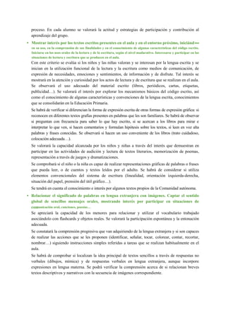 proceso. En cada alumno se valorará la actitud y estrategias de participación y contribución al
aprendizaje del grupo.
• Mostrar interés por los textos escritos presentes en el aula y en el entorno próximo, iniciándose
en su uso, en la comprensión de sus finalidades y en el conocimiento de algunas características del código escrito.
Iniciarse en los usos orales de la lectura y de la escritura, según el nivel madurativo. Interesarse y participar en las
situaciones de lectura y escritura que se producen en el aula.
Con este criterio se evalúa si los niños y las niñas valoran y se interesan por la lengua escrita y se
inician en la utilización funcional de la lectura y la escritura como medios de comunicación, de
expresión de necesidades, emociones y sentimientos, de información y de disfrute. Tal interés se
mostrará en la atención y curiosidad por los actos de lectura y de escritura que se realizan en el aula.
Se observará el uso adecuado del material escrito (libros, periódicos, cartas, etiquetas,
publicidad…). Se valorará el interés por explorar los mecanismos básicos del código escrito, así
como el conocimiento de algunas características y convenciones de la lengua escrita, conocimientos
que se consolidarán en la Educación Primaria.
Se habrá de verificar si diferencian la forma de expresión escrita de otras formas de expresión gráfica: si
reconocen en diferentes textos grafías presentes en palabras que les son familiares. Se habrá de observar
si preguntan con frecuencia para saber lo que hay escrito, si se acercan a los libros para mirar e
interpretar lo que ven, si hacen comentarios y formulan hipótesis sobre los textos, si leen en voz alta
palabras y frases conocidas. Se observará si hacen un uso conveniente de los libros (trato cuidadoso,
colocación adecuada…).
Se valorará la capacidad alcanzada por los niños y niñas a través del interés que demuestran en
participar en las actividades de audición y lectura de textos literarios, memorización de poemas,
representación a través de juegos y dramatizaciones.
Se comprobará si el niño o la niña es capaz de realizar representaciones gráficas de palabras o frases
que pueda leer, o de cuentos y textos leídos por el adulto. Se habrá de considerar si utiliza
elementos convencionales del sistema de escritura (linealidad, orientación izquierda-derecha,
situación del papel, prensión del útil gráfico…).
Se tendrá en cuenta el conocimiento e interés por algunos textos propios de la Comunidad autónoma.
• Relacionar el significado de palabras en lengua extranjera con imágenes. Captar el sentido
global de sencillos mensajes orales, mostrando interés por participar en situaciones de
comunicación oral, canciones, poesías…
Se apreciará la capacidad de los menores para relacionar y utilizar el vocabulario trabajado
asociándolo con flashcards y objetos reales. Se valorará la participación espontánea y la entonación
adecuada.
Se constatará la comprensión progresiva que van adquiriendo de la lengua extranjera y si son capaces
de realizar las acciones que se les proponen (identificar, señalar, tocar, colorear, contar, recortar,
nombrar…) siguiendo instrucciones simples referidas a tareas que se realizan habitualmente en el
aula.
Se habrá de comprobar si localizan la idea principal de textos sencillos a través de respuestas no
verbales (dibujos, mímica) y de respuestas verbales en lengua extranjera, aunque incorpore
expresiones en lengua materna. Se podrá verificar la comprensión acerca de si relacionan breves
textos descriptivos y narrativos con la secuencia de imágenes correspondiente.
 