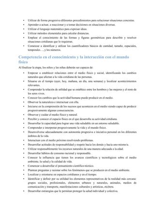 • Utilizar de forma progresiva diferentes procedimientos para solucionar situaciones concretas.
• Aprender a actuar, a reaccionar y a tomar decisiones en situaciones diversas.
• Utilizar el lenguaje matemático para expresar ideas.
• Utilizar métodos elementales para calcular distancias.
• Emplear el conocimiento de las formas y figuras geométricas para describir y resolver
situaciones cotidianas que lo requieran.
• Comenzar a identificar y utilizar los cuantificadores básicos de cantidad, tamaño, espaciales,
temporales…, y los números.
Competencia en el conocimiento y la interacción con el mundo
físico
Al finalizar la etapa, los niños y las niñas deberán ser capaces de:
• Empezar a establecer relaciones entre el medio físico y social, identificando los cambios
naturales que afectan a la vida cotidiana de las personas.
• Situarse en el tiempo (ayer, hoy, mañana, un día, una semana) y localizar acontecimientos
relevantes.
• Comprender la relación de utilidad que se establece entre los hombres y las mujeres y el resto de
los seres vivos.
• Conocer los cambios que la actividad humana puede producir en el medio.
• Observar la naturaleza e interactuar con ella.
• Iniciarse en la comprensión de los sucesos que acontecen en el medio siendo capaz de predecir
progresivamente algunas consecuencias.
• Observar y cuidar el medio físico y natural.
• Percibir y conocer el espacio físico en el que desarrolla su actividad cotidiana.
• Desarrollar la capacidad para lograr una vida saludable en un entorno saludable.
• Comprender e interpretar progresivamente la vida y el mundo físico.
• Desenvolverse adecuadamente con autonomía progresiva e iniciativa personal en los diferentes
ámbitos de la vida.
• Interactuar con el medio próximo resolviendo problemas.
• Desarrollar actitudes de responsabilidad y respeto hacia los demás y hacia uno mismo/a.
• Utilizar responsablemente los recursos naturales de una manera adecuada a la edad.
• Desarrollar hábitos de consumo racional y responsable.
• Conocer la influencia que tienen los avances científicos y tecnológicos sobre el medio
ambiente, la salud y la calidad de vida.
• Comenzar a desarrollar el pensamiento científico-técnico.
• Plantear preguntas y razonar sobre los fenómenos que se producen en el medio ambiente.
• Localizar y orientarse en espacios cotidianos y en el tiempo.
• Identificar y definir por su utilidad los elementos representativos de la realidad más cercana:
grupos sociales, profesionales, elementos urbanos y naturales, animales, medios de
comunicación y transporte, manifestaciones culturales y artísticas, etcétera.
• Desarrollar estrategias que le permitan proteger la salud individual y colectiva.
 
