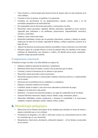 • Tener iniciativa y criterio propio para desenvolverse de manera cada vez más autónoma en la
vida cotidiana.
• Controlar el tono, la postura, el equilibrio y la respiración.
• Coordinar sus movimientos en sus desplazamientos, marcha, carrera, saltos y en las
actividades manipulativas de motricidad fina.
• Ser responsables ante las decisiones personales y consecuentes con ellas.
• Desarrollar valores personales: dignidad, libertad, autoestima, seguridad en uno/a mismo/a,
capacidad para enfrentarse a los problemas, perseverancia, responsabilidad, autocrítica,
iniciativa, creatividad…
• Empezar a tener criterio para elegir.
• Desarrollar habilidades sociales que les permitan relacionarse, cooperar y trabajar en equipo:
respeto por las ideas de los demás, capacidad de diálogo y trabajo cooperativo, ponerse en el
lugar del otro…
• Adquirir las destrezas necesarias para detectar necesidades y buscar soluciones con creatividad.
• Mostrarse seguro de su propia eficacia a la hora de manejar útiles, de contribuir en las rutinas
cotidianas de alimentación, aseo, descanso y vestido y de abordar nuevas tareas, asumiendo
pequeños riesgos que pueda controlar.
Competencia emocional
Al finalizar la etapa, los niños y las niñas deberán ser capaces de:
• Empezar a regular la expresión de emociones y sentimientos.
• Manifestar afecto hacia los demás y asumir el de las personas que le rodean.
• Controlar y tolerar la frustración por no obtener lo que quieren.
• Desarrollar valores personales como la autoestima.
• Desarrollar progresivamente el autoconcepto mediante relaciones positivas y comprometidas
con los demás.
• Interesarse por los problemas de sus compañeros y compañeras.
• Empezar a construir confianza en sí mismo.
• Contribuir, desde el respeto, a una convivencia adecuada en situaciones de juego.
• Adaptarse a la rutina de la vida escolar.
• Identificar y reconocer las emociones propias y ser capaz de comprender las de los demás.
• Expresar diferentes emociones: alegría, tristeza, enfado, coraje, entusiasmo, placer…
• Desarrollar habilidades sociales conducentes a fomentar la sociabilidad y la convivencia:
compartir, cooperar, participar, ayudar, respetar, tolerar, aceptar…
6. Metodología pedagógica
• Observación de las láminas motivadoras de las unidades para introducir el centro de interés y
algunos contenidos que se van a trabajar.
• Formulación de preguntas a los niños y niñas para conocer sus conocimientos previos sobre
los contenidos que se van a desarrollar.
• Manipulación, observación, descripción, ordenación temporal… de las láminas secuenciadas
de los cuentos.
 