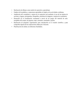 • Realización de dibujos como medio de expresión y aprendizaje.
• Empleo de las palabras y expresiones aprendidas en Inglés en las actividades cotidianas.
• Ampliación del vocabulario y mejora de la expresión oral mediante el uso de las tarjetas de
acciones y lugares, pictogramas, fotografías, cartulinas de imágenes y tarjetas de vocabulario.
• Desarrollo de la coordinación visomanual a través de los juegos del material de aula:
encajables del cuerpo, de juguetes, ropa y animales, ensartados y puzles.
• Realización de pequeños experimentos para introducirlos en el mundo científico y para
comprobar algunas de las explicaciones dadas por el docente.
• Planificación de salidas con diferentes finalidades.
 