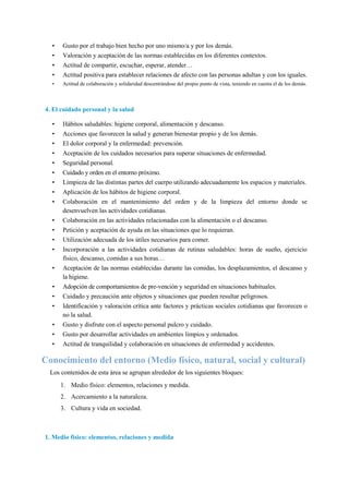 • Gusto por el trabajo bien hecho por uno mismo/a y por los demás.
• Valoración y aceptación de las normas establecidas en los diferentes contextos.
• Actitud de compartir, escuchar, esperar, atender…
• Actitud positiva para establecer relaciones de afecto con las personas adultas y con los iguales.
• Actitud de colaboración y solidaridad descentrándose del propio punto de vista, teniendo en cuenta el de los demás.
4. El cuidado personal y la salud
• Hábitos saludables: higiene corporal, alimentación y descanso.
• Acciones que favorecen la salud y generan bienestar propio y de los demás.
• El dolor corporal y la enfermedad: prevención.
• Aceptación de los cuidados necesarios para superar situaciones de enfermedad.
• Seguridad personal.
• Cuidado y orden en el entorno próximo.
• Limpieza de las distintas partes del cuerpo utilizando adecuadamente los espacios y materiales.
• Aplicación de los hábitos de higiene corporal.
• Colaboración en el mantenimiento del orden y de la limpieza del entorno donde se
desenvuelven las actividades cotidianas.
• Colaboración en las actividades relacionadas con la alimentación o el descanso.
• Petición y aceptación de ayuda en las situaciones que lo requieran.
• Utilización adecuada de los útiles necesarios para comer.
• Incorporación a las actividades cotidianas de rutinas saludables: horas de sueño, ejercicio
físico, descanso, comidas a sus horas…
• Aceptación de las normas establecidas durante las comidas, los desplazamientos, el descanso y
la higiene.
• Adopción de comportamientos de pre-vención y seguridad en situaciones habituales.
• Cuidado y precaución ante objetos y situaciones que pueden resultar peligrosos.
• Identificación y valoración crítica ante factores y prácticas sociales cotidianas que favorecen o
no la salud.
• Gusto y disfrute con el aspecto personal pulcro y cuidado.
• Gusto por desarrollar actividades en ambientes limpios y ordenados.
• Actitud de tranquilidad y colaboración en situaciones de enfermedad y accidentes.
Conocimiento del entorno (Medio físico, natural, social y cultural)
Los contenidos de esta área se agrupan alrededor de los siguientes bloques:
1. Medio físico: elementos, relaciones y medida.
2. Acercamiento a la naturaleza.
3. Cultura y vida en sociedad.
1. Medio físico: elementos, relaciones y medida
 