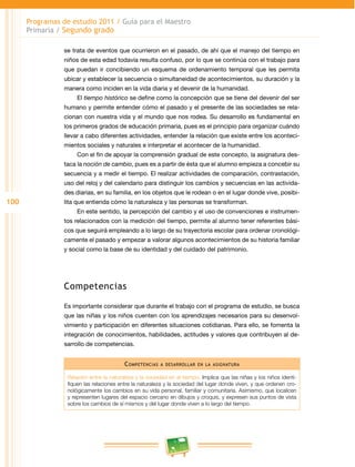 100
Programas de estudio 2011 / Guía para el Maestro
Primaria / Segundo grado
se trata de eventos que ocurrieron en el pasado, de ahí que el manejo del tiempo en
niños de esta edad todavía resulta confuso, por lo que se continúa con el trabajo para
que puedan ir concibiendo un esquema de ordenamiento temporal que les permita
ubicar y establecer la secuencia o simultaneidad de acontecimientos, su duración y la
manera como inciden en la vida diaria y el devenir de la humanidad.
El tiempo histórico se define como la concepción que se tiene del devenir del ser
humano y permite entender cómo el pasado y el presente de las sociedades se rela­
cionan con nuestra vida y el mundo que nos rodea. Su desarrollo es fundamental en
los primeros grados de educación primaria, pues es el principio para organizar cuándo
llevar a cabo diferentes actividades, entender la relación que existe entre los aconteci­
mientos sociales y naturales e interpretar el acontecer de la humanidad.
Con el fin de apoyar la comprensión gradual de este concepto, la asignatura des­
taca la noción de cambio, pues es a partir de ésta que el alumno empieza a concebir su
secuencia y a medir el tiempo. El realizar actividades de comparación, contrastación,
uso del reloj y del calendario para distinguir los cambios y secuencias en las activida­
des diarias, en su familia, en los objetos que le rodean o en el lugar donde vive, posibi­
lita que entienda cómo la naturaleza y las personas se transforman.
En este sentido, la percepción del cambio y el uso de convenciones e instrumen­
tos relacionados con la medición del tiempo, permite al alumno tener referentes bási­
cos que seguirá empleando a lo largo de su trayectoria escolar para ordenar cronológi­
camente el pasado y empezar a valorar algunos acontecimientos de su historia familiar
y social como la base de su identidad y del cuidado del patrimonio.
Competencias
Es importante considerar que durante el trabajo con el programa de estudio, se busca
que las niñas y los niños cuenten con los aprendizajes necesarios para su desenvol­
vimiento y participación en diferentes situaciones cotidianas. Para ello, se fomenta la
integración de conocimientos, habilidades, actitudes y valores que contribuyen al de­
sarrollo de competencias.
Competencias a desarrollar en la asignatura
Relación entre la naturaleza y la sociedad en el tiempo. Implica que las niñas y los niños identi­
fiquen las relaciones entre la naturaleza y la sociedad del lugar donde viven, y que ordenen cro­
nológicamente los cambios en su vida personal, familiar y comunitaria. Asimismo, que localicen
y representen lugares del espacio cercano en dibujos y croquis, y expresen sus puntos de vista
sobre los cambios de sí mismos y del lugar donde viven a lo largo del tiempo.
 