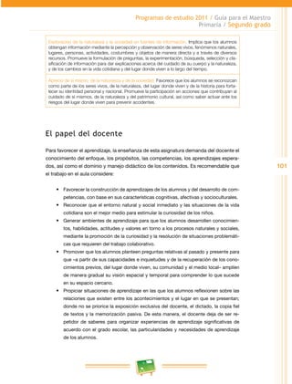 101
Programas de estudio 2011 / Guía para el Maestro
Primaria / Segundo grado
Exploración de la naturaleza y la sociedad en fuentes de información. Implica que los alumnos
obtengan información mediante la percepción y observación de seres vivos, fenómenos naturales,
lugares, personas, actividades, costumbres y objetos de manera directa y a través de diversos
recursos. Promueve la formulación de preguntas, la experimentación, búsqueda, selección y cla­
sificación de información para dar explicaciones acerca del cuidado de su cuerpo y la naturaleza,
y de los cambios en la vida cotidiana y del lugar donde viven a lo largo del tiempo.
Aprecio de sí mismo, de la naturaleza y de la sociedad. Favorece que los alumnos se reconozcan
como parte de los seres vivos, de la naturaleza, del lugar donde viven y de la historia para forta­
lecer su identidad personal y nacional. Promueve la participación en acciones que contribuyan al
cuidado de sí mismos, de la naturaleza y del patrimonio cultural, así como saber actuar ante los
riesgos del lugar donde viven para prevenir accidentes.
El papel del docente
Para favorecer el aprendizaje, la enseñanza de esta asignatura demanda del docente el
conocimiento del enfoque, los propósitos, las competencias, los aprendizajes espera­
dos, así como el dominio y manejo didáctico de los contenidos. Es recomendable que
el trabajo en el aula considere:
•	 Favorecer la construcción de aprendizajes de los alumnos y del desarrollo de com­
petencias, con base en sus características cognitivas, afectivas y socioculturales.
•	 Reconocer que el entorno natural y social inmediato y las situaciones de la vida
cotidiana son el mejor medio para estimular la curiosidad de los niños.
•	 Generar ambientes de aprendizaje para que los alumnos desarrollen conocimien­
tos, habilidades, actitudes y valores en torno a los procesos naturales y sociales,
mediante la promoción de la curiosidad y la resolución de situaciones problemáti­
cas que requieren del trabajo colaborativo.
•	 Promover que los alumnos planteen preguntas relativas al pasado y presente para
que –a partir de sus capacidades e inquietudes y de la recuperación de los cono­
cimientos previos, del lugar donde viven, su comunidad y el medio local– amplíen
de manera gradual su visión espacial y temporal para comprender lo que sucede
en su espacio cercano.
•	 Propiciar situaciones de aprendizaje en las que los alumnos reflexionen sobre las
relaciones que existen entre los acontecimientos y el lugar en que se presentan;
donde no se priorice la exposición exclusiva del docente, el dictado, la copia fiel
de textos y la memorización pasiva. De esta manera, el docente deja de ser re­
petidor de saberes para organizar experiencias de aprendizaje significativas de
acuerdo con el grado escolar, las particularidades y necesidades de aprendizaje
de los alumnos.
 