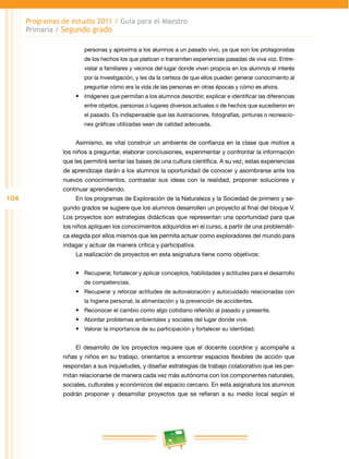 104
Programas de estudio 2011 / Guía para el Maestro
Primaria / Segundo grado
personas y aproxima a los alumnos a un pasado vivo, ya que son los protagonistas
de los hechos los que platican o transmiten experiencias pasadas de viva voz. Entre­
vistar a familiares y vecinos del lugar donde viven propicia en los alumnos el interés
por la investigación, y les da la certeza de que ellos pueden generar conocimiento al
preguntar cómo era la vida de las personas en otras épocas y cómo es ahora.
•	 Imágenes que permitan a los alumnos describir, explicar e identificar las diferencias
entre objetos, personas o lugares diversos actuales o de hechos que sucedieron en
el pasado. Es indispensable que las ilustraciones, fotografías, pinturas o recreacio­
nes gráficas utilizadas sean de calidad adecuada.
Asimismo, es vital construir un ambiente de confianza en la clase que motive a
los niños a preguntar, elaborar conclusiones, experimentar y confrontar la información
que les permitirá sentar las bases de una cultura científica. A su vez, estas experiencias
de aprendizaje darán a los alumnos la oportunidad de conocer y asombrarse ante los
nuevos conocimientos, contrastar sus ideas con la realidad, proponer soluciones y
continuar aprendiendo.
En los programas de Exploración de la Naturaleza y la Sociedad de primero y se­
gundo grados se sugiere que los alumnos desarrollen un proyecto al final del bloque V.
Los proyectos son estrategias didácticas que representan una oportunidad para que
los niños apliquen los conocimientos adquiridos en el curso, a partir de una problemáti­
ca elegida por ellos mismos que les permita actuar como exploradores del mundo para
indagar y actuar de manera crítica y participativa.
La realización de proyectos en esta asignatura tiene como objetivos:
•	 Recuperar, fortalecer y aplicar conceptos, habilidades y actitudes para el desarrollo
de competencias.
•	 Recuperar y reforzar actitudes de autovaloración y autocuidado relacionadas con
la higiene personal, la alimentación y la prevención de accidentes.
•	 Reconocer el cambio como algo cotidiano referido al pasado y presente.
•	 Abordar problemas ambientales y sociales del lugar donde vive.
•	 Valorar la importancia de su participación y fortalecer su identidad.
El desarrollo de los proyectos requiere que el docente coordine y acompañe a
niñas y niños en su trabajo, orientarlos a encontrar espacios flexibles de acción que
respondan a sus inquietudes, y diseñar estrategias de trabajo colaborativo que les per­
mitan relacionarse de manera cada vez más autónoma con los componentes naturales,
sociales, culturales y económicos del espacio cercano. En esta asignatura los alumnos
podrán proponer y desarrollar proyectos que se refieran a su medio local según el
 