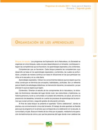 107
Programas de estudio 2011 / Guía para el Maestro
Primaria / Segundo grado
Organización de los aprendizajes
Bloques de estudio. Los programas de Exploración de la Naturaleza y la Sociedad se
organizan en cinco bloques, cada uno para desarrollarse en un bimestre. Los bloques in­
tegran las competencias que se favorecen, los aprendizajes esperados y los contenidos.
Competencias que se favorecen. Cada bloque presenta las competencias cuyo
desarrollo se basa en los aprendizajes esperados y contenidos, las cuales se profun­
dizan y amplían de manera continua con base en situaciones en las que participan los
niños en la escuela y en su vida diaria.
Aprendizajes esperados. Indican los conocimientos básicos que se espera que los
niños construyan en términos de conceptos, habilidades y actitudes. Son un referente
para el diseño de estrategias didácticas, la intervención docente y la evaluación, ya que
precisan lo que se espera que logren.
Contenidos. Orientan el estudio de los componentes de la naturaleza y la socie­
dad, los fenómenos naturales del lugar donde viven, las costumbres y tradiciones, su
historia personal y la de su comunidad, el cuidado del ambiente y la salud, así como la
prevención de desastres, tomando en cuenta los procesos de aprendizaje de los alum­
nos que cursan primero y segundo grados de educación primaria.
Al final de cada bloque se presenta el apartado “Cómo celebramos”, donde se
plantea una conmemoración cívica del bimestre. El trabajo de este apartado es flexible
para que se programe en la semana que corresponda a la celebración en la escuela, la
comunidad y el país. Busca el interés de los niños por el pasado, mediante la recupera­
ción de testimonios de cómo y por qué las personas del lugar donde viven celebran las
 