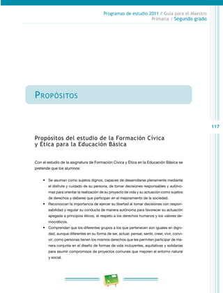 117
Programas de estudio 2011 / Guía para el Maestro
Primaria / Segundo grado
Propósitos
Propósitos del estudio de la Formación Cívica
y Ética para la Educación Básica
Con el estudio de la asignatura de Formación Cívica y Ética en la Educación Básica se
pretende que los alumnos:
•	 Se asuman como sujetos dignos, capaces de desarrollarse plenamente mediante
el disfrute y cuidado de su persona, de tomar decisiones responsables y autóno­
mas para orientar la realización de su proyecto de vida y su actuación como sujetos
de derechos y deberes que participan en el mejoramiento de la sociedad.
•	 Reconozcan la importancia de ejercer su libertad al tomar decisiones con respon­
sabilidad y regular su conducta de manera autónoma para favorecer su actuación
apegada a principios éticos, el respeto a los derechos humanos y los valores de­
mocráticos.
•	 Comprendan que los diferentes grupos a los que pertenecen son iguales en digni­
dad, aunque diferentes en su forma de ser, actuar, pensar, sentir, creer, vivir, convi­
vir; como personas tienen los mismos derechos que les permiten participar de ma­
nera conjunta en el diseño de formas de vida incluyentes, equitativas y solidarias
para asumir compromisos de proyectos comunes que mejoren el entorno natural
y social.
 