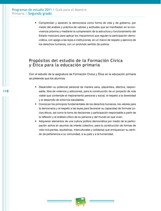 118
Programas de estudio 2011 / Guía para el Maestro
Primaria / Segundo grado
•	 Comprendan y aprecien la democracia como forma de vida y de gobierno, por
medio del análisis y práctica de valores y actitudes que se manifiestan en la con­
vivencia próxima y mediante la comprensión de la estructura y funcionamiento del
Estado mexicano para aplicar los mecanismos que regulan la participación demo­
crática, con apego a las leyes e instituciones, en un marco de respeto y ejercicio de
los derechos humanos, con un profundo sentido de justicia.
Propósitos del estudio de la Formación Cívica
y Ética para la educación primaria
Con el estudio de la asignatura de Formación Cívica y Ética en la educación primaria
se pretende que los alumnos:
•	 Desarrollen su potencial personal de manera sana, placentera, afectiva, respon­
sable, libre de violencia y adicciones, para la construcción de un proyecto de vida
viable que contemple el mejoramiento personal y social, el respeto a la diversidad
y el desarrollo de entornos saludables.
•	 Conozcan los principios fundamentales de los derechos humanos, los valores para
la democracia y el respeto a las leyes para favorecer su capacidad de formular jui­
cios éticos, así como la toma de decisiones y participación responsable a partir de
la reflexión y el análisis crítico de su persona y del mundo en que viven.
•	 Adquieran elementos de una cultura política democrática por medio de la partici­
pación activa en asuntos de interés colectivo, para la construcción de formas de
vida incluyentes, equitativas, interculturales y solidarias que enriquezcan su senti­
do de pertenencia a su comunidad, a su país y a la humanidad.
 