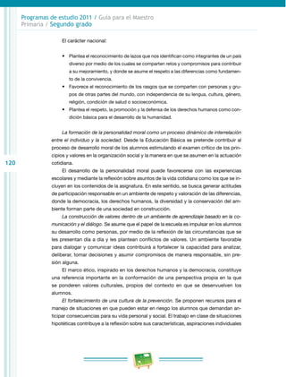 120
Programas de estudio 2011 / Guía para el Maestro
Primaria / Segundo grado
El carácter nacional:
•	 Plantea el reconocimiento de lazos que nos identifican como integrantes de un país
diverso por medio de los cuales se comparten retos y compromisos para contribuir
a su mejoramiento, y donde se asume el respeto a las diferencias como fundamen­
to de la convivencia.
•	 Favorece el reconocimiento de los rasgos que se comparten con personas y gru­
pos de otras partes del mundo, con independencia de su lengua, cultura, género,
religión, condición de salud o socioeconómica.
•	 Plantea el respeto, la promoción y la defensa de los derechos humanos como con­
dición básica para el desarrollo de la humanidad.
La formación de la personalidad moral como un proceso dinámico de interrelación
entre el individuo y la sociedad. Desde la Educación Básica se pretende contribuir al
proceso de desarrollo moral de los alumnos estimulando el examen crítico de los prin­
cipios y valores en la organización social y la manera en que se asumen en la actuación
cotidiana.
El desarrollo de la personalidad moral puede favorecerse con las experiencias
escolares y mediante la reflexión sobre asuntos de la vida cotidiana como los que se in­
cluyen en los contenidos de la asignatura. En este sentido, se busca generar actitudes
de participación responsable en un ambiente de respeto y valoración de las diferencias,
donde la democracia, los derechos humanos, la diversidad y la conservación del am­
biente forman parte de una sociedad en construcción.
La construcción de valores dentro de un ambiente de aprendizaje basado en la co-
municación y el diálogo. Se asume que el papel de la escuela es impulsar en los alumnos
su desarrollo como personas, por medio de la reflexión de las circunstancias que se
les presentan día a día y les plantean conflictos de valores. Un ambiente favorable
para dialogar y comunicar ideas contribuirá a fortalecer la capacidad para analizar,
deliberar, tomar decisiones y asumir compromisos de manera responsable, sin pre­
sión alguna.
El marco ético, inspirado en los derechos humanos y la democracia, constituye
una referencia importante en la conformación de una perspectiva propia en la que
se ponderen valores culturales, propios del contexto en que se desenvuelven los
alumnos.
El fortalecimiento de una cultura de la prevención. Se proponen recursos para el
manejo de situaciones en que pueden estar en riesgo los alumnos que demandan an­
ticipar consecuencias para su vida personal y social. El trabajo en clase de situaciones
hipotéticas contribuye a la reflexión sobre sus características, aspiraciones individuales
 