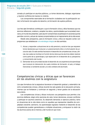124
Programas de estudio 2011 / Guía para el Maestro
Primaria / Segundo grado
zonada y/o participar en asuntos públicos, y a tomar decisiones, dialogar, organizarse
y resolver conflictos de manera no violenta.
Los componentes esenciales de la formación ciudadana son la participación so­
cial, la formación de sujetos de derecho y la formación de sujetos políticos.
Los tres ejes formativos contribuyen a que la formación cívica y ética favorezca que los
alumnos reflexionen, analicen y acepten los retos y oportunidades que la sociedad mexi­
cana y el mundo les presentan, para asumir compromisos al participar en acciones que les
permitan convivir y actuar de manera comprometida con el mejoramiento de la vida social.
Desde esta perspectiva, para la formación cívica y ética se requiere contar con
programas que establezcan una estrategia integral en dos sentidos:
1.	 Actuar y responder a situaciones de la vida personal y social en las que requieren
tomar decisiones que involucran un posicionamiento ético o la formulación de jui­
cios de valor. En este sentido favorecen el desarrollo de competencias cívicas y éti­
cas, las cuales se movilizan en función de los retos que los alumnos deben resolver
como parte de su aprendizaje y que repercuten en el desarrollo de su perspectiva
y conocimiento del mundo.
2.	 Demandar de la comunidad escolar el desarrollo de una experiencia de aprendizaje
que involucre la intervención de cuatro ámbitos de formación: el aula, el trabajo
transversal, el ambiente escolar y la vida cotidiana del alumnado.
Competencias cívicas y éticas que se favorecen
en los alumnos con la asignatura
Los ejes formativos de la asignatura favorecen el desarrollo gradual y sistemático de
ocho competencias cívicas y éticas durante los seis grados de la educación primaria,
mismas que se fortalecen y continúan en segundo y tercer grados de la educación
secundaria.
Las competencias cívicas y éticas involucran una perspectiva que permite a los
alumnos deliberar, elegir entre opciones de valor, tomar decisiones, encarar conflictos
y participar en asuntos colectivos. Su desarrollo demanda un ejercicio práctico, tanto
en situaciones de la vida diaria como en aquellas que representan desafíos de com­
plejidad creciente; asimismo, los aprendizajes logrados mediante el desarrollo de las
competencias pueden generalizarse a múltiples situaciones y enriquecer la visión de
los alumnos acerca de sí mismos y del mundo en que viven.
 