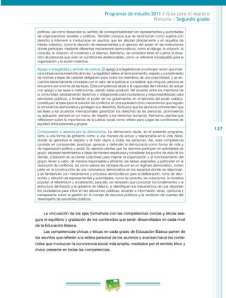 127
Programas de estudio 2011 / Guía para el Maestro
Primaria / Segundo grado
políticas, así como desarrollar su sentido de corresponsabilidad con representantes y autoridades
de organizaciones sociales y políticas. También propicia que se reconozcan como sujetos con
derecho a intervenir e involucrarse en asuntos que les afectan directamente y en aquellos de
interés colectivo, como la elección de representantes y el ejercicio del poder en las instituciones
donde participan, mediante diferentes mecanismos democráticos, como el diálogo, la votación, la
consulta, la votación, el consenso y el disenso. Asimismo, se considera tener en cuenta la situa­
ción de personas que viven en condiciones desfavorables, como un referente insoslayable para la
organización y la acción colectiva.
Apego a la legalidad y sentido de justicia..El apego a la legalidad es un principio rector que impli­
ca la observancia irrestricta de la ley. La legalidad refiere al reconocimiento, respeto y cumplimiento
de normas y leyes de carácter obligatorio para todos los miembros de una colectividad, y se en­
cuentra estrechamente vinculada con el valor de la justicia al considerar que ninguna persona se
encuentra por encima de las leyes. Esta competencia alude a la capacidad del individuo de actuar
con apego a las leyes e instituciones, siendo éstas producto del acuerdo entre los miembros de
la comunidad, estableciendo derechos y obligaciones para ciudadanos y responsabilidades para
servidores públicos, y limitando el poder de los gobernantes en el ejercicio del poder público;
constituyen la base para la solución de conflictos en una sociedad como mecanismos que regulan
la convivencia democrática y protegen sus derechos. Se busca que los alumnos comprendan que
las leyes y los acuerdos internacionales garantizan los derechos de las personas, promoviendo
su aplicación siempre en un marco de respeto a los derechos humanos. Asimismo, plantea que
reflexionen sobre la importancia de la justicia social como criterio para juzgar las condiciones de
equidad entre personas y grupos.
Comprensión y aprecio por la democracia. La democracia alude, en el presente programa,
tanto a una forma de gobierno como a una manera de actuar y relacionarse en la vida diaria,
donde se garantiza el respeto y el trato digno a todas las personas. Así, esta competencia
consiste en comprender, practicar, apreciar y defender la democracia como forma de vida y
de organización política y social. Su ejercicio plantea que los alumnos participen en actividades de
grupo, expresen sentimientos e ideas de manera respetuosa y consideren los puntos de vista de los
demás, colaboren en acciones colectivas para mejorar la organización y el funcionamiento del
grupo, lleven a cabo, de manera responsable y eficiente, las tareas asignadas, y participen en la
resolución de conflictos, así como valoren las ventajas de vivir en un régimen democrático, tomen
parte en la construcción de una convivencia democrática en los espacios donde se relacionan,
y se familiaricen con mecanismos y procesos democráticos para la deliberación, toma de deci­
siones y elección de representantes y autoridades, como la consulta, las votaciones, la iniciativa
popular, el referéndum y el plebiscito; para ello, es necesario que conozcan los fundamentos y la
estructura del Estado y el gobierno en México, e identifiquen los mecanismos de que disponen
los ciudadanos para influir en las decisiones públicas, acceder a información veraz, oportuna y
transparente sobre la gestión en el manejo de recursos públicos y la rendición de cuentas del
desempeño de servidores públicos.
La vinculación de los ejes formativos con las competencias cívicas y éticas ase­
gura el equilibrio y gradación de los contenidos que serán desarrollados en cada nivel
de la Educación Básica.
Las competencias cívicas y éticas en cada grado de Educación Básica parten de
los asuntos que refieren a la esfera personal de los alumnos y avanzan hacia los conte­
nidos que involucran la convivencia social más amplia, mediados por el sentido ético y
cívico presente en todas las competencias.
 