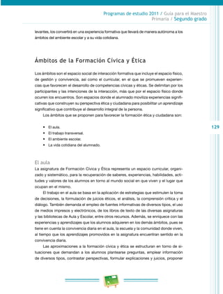 129
Programas de estudio 2011 / Guía para el Maestro
Primaria / Segundo grado
levantes, los convertirá en una experiencia formativa que llevará de manera autónoma a los
ámbitos del ambiente escolar y a su vida cotidiana.
Ámbitos de la Formación Cívica y Ética
Los ámbitos son el espacio social de interacción formativa que incluye el espacio físico,
de gestión y convivencia, así como el curricular, en el que se promueven experien­
cias que favorecen el desarrollo de competencias cívicas y éticas. Se delimitan por los
participantes y las intenciones de la interacción, más que por el espacio físico donde
ocurren los encuentros. Son espacios donde el alumnado moviliza experiencias signifi­
cativas que construyen su perspectiva ética y ciudadana para posibilitar un aprendizaje
significativo que contribuye al desarrollo integral de la persona.
Los ámbitos que se proponen para favorecer la formación ética y ciudadana son:
•	 El aula.
•	 El trabajo transversal.
•	 El ambiente escolar.
•	 La vida cotidiana del alumnado.
El aula
La asignatura de Formación Cívica y Ética representa un espacio curricular, organi­
zado y sistemático, para la recuperación de saberes, experiencias, habilidades, acti­
tudes y valores de los alumnos en torno al mundo social en que viven y el lugar que
ocupan en el mismo.
El trabajo en el aula se basa en la aplicación de estrategias que estimulen la toma
de decisiones, la formulación de juicios éticos, el análisis, la comprensión crítica y el
diálogo. También demanda el empleo de fuentes informativas de diversos tipos, el uso
de medios impresos y electrónicos, de los libros de texto de las diversas asignaturas
y las bibliotecas de Aula y Escolar, entre otros recursos. Además, se enriquece con las
experiencias y aprendizajes que los alumnos adquieren en los demás ámbitos, pues se
tiene en cuenta la convivencia diaria en el aula, la escuela y la comunidad donde viven,
al tiempo que los aprendizajes promovidos en la asignatura encuentran sentido en la
convivencia diaria.
Las aproximaciones a la formación cívica y ética se estructuran en torno de si­
tuaciones que demandan a los alumnos plantearse preguntas, emplear información
de diversos tipos, contrastar perspectivas, formular explicaciones y juicios, proponer
 