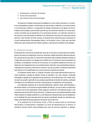 131
Programas de estudio 2011 / Guía para el Maestro
Primaria / Segundo grado
•	 Transparencia y rendición de cuentas.
•	 Cultura de la prevención.
•	 Uso racional y ético de la tecnología.
Al proponer el trabajo transversal se establece un nexo entre la escuela y un conjun­
to de necesidades sociales e individuales que demandan la reflexión, la toma de postura
y el compromiso colectivo. La propuesta de trabajo transversal no se agota con las te­
máticas mencionadas, pues también permite que los docentes aborden en el aula situa­
ciones concretas que se presentan en la convivencia escolar o en entornos cercanos a
los alumnos y que demandan la reflexión y el intercambio de puntos de vista para buscar
solución a las mismas. De esta manera, el docente tiene autonomía para incorporar en
el aula planteamientos transversales afines a la formación cívica y ética que permitan
reflexionar sobre situaciones de interés colectivo y favorezcan el análisis de la realidad.
El ambiente escolar
El ambiente de convivencia se desarrolla, día a día, en el aula y en la escuela con la partici­
pación de todos sus integrantes: alumnos, docentes, padres de familia, directivos escola­
res y personal de la escuela. En cada centro educativo este ambiente presenta cambios a
lo largo del ciclo escolar. Los rasgos que lo definen son la manera en que se resuelven los
conflictos, se establecen normas de convivencia, se comparten espacios comunes y se
relacionan los integrantes de la comunidad escolar. Asimismo, las características físicas y
materiales de la escuela y del entorno natural en que se encuentra constituyen elementos
que influyen en los significados con que se asume la experiencia escolar.
El ambiente escolar tiene un impacto formativo que puede aprovecharse para pro­
mover prácticas y pautas de relación donde se expresen y se vivan valores y actitudes
orientadas al respeto de la dignidad de las personas y de la democracia. Por medio de él,
los alumnos pueden aprender de sus propias experiencias el sentido de valores y actitudes
vinculados con los derechos humanos, la democracia y su desarrollo como personas.
Los diferentes espacios de la escuela (bibliotecas, salones, áreas administrativas y
de recreo) ofrecen a los alumnos oportunidades formativas, ya que en ellos se relacionan
y conviven de formas específicas. Estos espacios conforman el ambiente escolar y son
relevantes para la formación de los alumnos. Lo ideal es que la comunidad educativa se fije
metas respecto al trabajo académico y a las relaciones interpersonales que se establecen,
con la finalidad de que la escuela actúe de manera coordinada, donde sus miembros par­
ticipen articuladamente para apoyar la formación de los alumnos.
Si el propósito de la Formación Cívica y Ética es educar para la convivencia
democrática, la participación ciudadana y la toma de decisiones por sí mismos, el
ambiente escolar ofrece oportunidades para que los alumnos ejerciten el diálogo,
 