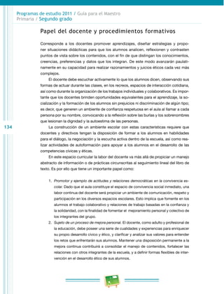 134
Programas de estudio 2011 / Guía para el Maestro
Primaria / Segundo grado
Papel del docente y procedimientos formativos
Corresponde a los docentes promover aprendizajes, diseñar estrategias y propo­
ner situaciones didácticas para que los alumnos analicen, reflexionen y contrasten
puntos de vista sobre los contenidos, con el fin de que distingan los conocimientos,
creencias, preferencias y datos que los integran. De este modo avanzarán paulati­
namente en su capacidad para realizar razonamientos y juicios éticos cada vez más
complejos.
El docente debe escuchar activamente lo que los alumnos dicen, observando sus
formas de actuar durante las clases, en los recreos, espacios de interacción cotidiana,
así como durante la organización de los trabajos individuales y colaborativos. Es impor­
tante que los docentes brinden oportunidades equivalentes para el aprendizaje, la so­
cialización y la formación de los alumnos sin prejuicios ni discriminación de algún tipo;
es decir, que generen un ambiente de confianza respetuosa en el aula al llamar a cada
persona por su nombre, convocando a la reflexión sobre las burlas y los sobrenombres
que lesionan la dignidad y la autoestima de las personas.
La construcción de un ambiente escolar con estas características requiere que
docentes y directivos tengan la disposición de formar a los alumnos en habilidades
para el diálogo, la negociación y la escucha activa dentro de la escuela, así como rea­
lizar actividades de autoformación para apoyar a los alumnos en el desarrollo de las
competencias cívicas y éticas.
En este espacio curricular la labor del docente va más allá de propiciar un manejo
abstracto de información o de prácticas circunscritas al seguimiento lineal del libro de
texto. Es por ello que tiene un importante papel como:
1.	 Promotor y ejemplo de actitudes y relaciones democráticas en la convivencia es-
colar. Dado que el aula constituye el espacio de convivencia social inmediato, una
labor continua del docente será propiciar un ambiente de comunicación, respeto y
participación en los diversos espacios escolares. Esto implica que fomente en los
alumnos el trabajo colaborativo y relaciones de trabajo basadas en la confianza y
la solidaridad, con la finalidad de fomentar el mejoramiento personal y colectivo de
los integrantes del grupo.
2.	 Sujeto de un proceso de mejora personal. El docente, como adulto y profesional de
la educación, debe poseer una serie de cualidades y experiencias para enriquecer
su propio desarrollo cívico y ético, y clarificar y analizar sus valores para entender
los retos que enfrentarán sus alumnos. Mantener una disposición permanente a la
mejora continua contribuirá a consolidar el manejo de contenidos, fortalecer las
relaciones con otros integrantes de la escuela, y a definir formas flexibles de inter­
vención en el desarrollo ético de sus alumnos.
 