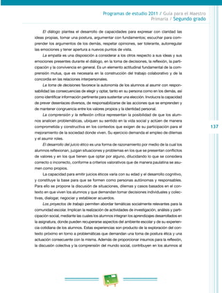 137
Programas de estudio 2011 / Guía para el Maestro
Primaria / Segundo grado
El diálogo plantea el desarrollo de capacidades para expresar con claridad las
ideas propias, tomar una postura, argumentar con fundamentos; escuchar para com­
prender los argumentos de los demás, respetar opiniones, ser tolerante, autorregular
las emociones y tener apertura a nuevos puntos de vista.
La empatía es una disposición a considerar a los otros respecto a sus ideas y sus
emociones presentes durante el diálogo, en la toma de decisiones, la reflexión, la parti­
cipación y la convivencia en general. Es un elemento actitudinal fundamental de la com­
prensión mutua, que es necesaria en la construcción del trabajo colaborativo y de la
concordia en las relaciones interpersonales.
La toma de decisiones favorece la autonomía de los alumnos al asumir con respon­
sabilidad las consecuencias de elegir y optar, tanto en su persona como en los demás, así
como identificar información pertinente para sustentar una elección. Involucra la capacidad
de prever desenlaces diversos, de responsabilizarse de las acciones que se emprenden y
de mantener congruencia entre los valores propios y la identidad personal.
La comprensión y la reflexión crítica representan la posibilidad de que los alum­
nos analicen problemáticas, ubiquen su sentido en la vida social y actúen de manera
comprometida y constructiva en los contextos que exigen de su participación para el
mejoramiento de la sociedad donde viven. Su ejercicio demanda el empleo de dilemas
y el asumir roles.
El desarrollo del juicio ético es una forma de razonamiento por medio de la cual los
alumnos reflexionan, juzgan situaciones y problemas en los que se presentan conflictos
de valores y en los que tienen que optar por alguno, dilucidando lo que se considera
correcto o incorrecto, conforme a criterios valorativos que de manera paulatina se asu­
men como propios.
La capacidad para emitir juicios éticos varía con su edad y el desarrollo cognitivo,
y constituye la base para que se formen como personas autónomas y responsables.
Para ello se propone la discusión de situaciones, dilemas y casos basados en el con­
texto en que viven los alumnos y que demandan tomar decisiones individuales y colec­
tivas, dialogar, negociar y establecer acuerdos.
Los proyectos de trabajo permiten abordar temáticas socialmente relevantes para la
comunidad escolar. Implican la realización de actividades de investigación, análisis y parti­
cipación social, mediante las cuales los alumnos integran los aprendizajes desarrollados en
la asignatura, donde pueden recuperarse aspectos del ambiente escolar y de su experien­
cia cotidiana de los alumnos. Estas experiencias son producto de la exploración del con­
texto próximo en torno a problemáticas que demandan una toma de postura ética y una
actuación consecuente con la misma. Además de proporcionar insumos para la reflexión,
la discusión colectiva y la comprensión del mundo social, contribuyen en los alumnos al
 