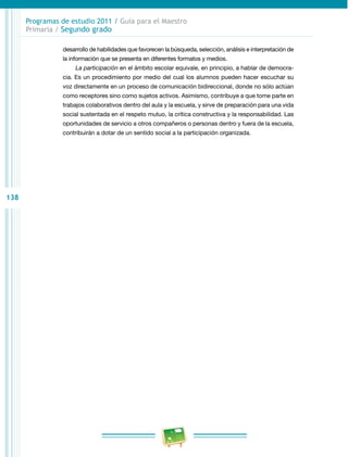 138
Programas de estudio 2011 / Guía para el Maestro
Primaria / Segundo grado
desarrollo de habilidades que favorecen la búsqueda, selección, análisis e interpretación de
la información que se presenta en diferentes formatos y medios.
La participación en el ámbito escolar equivale, en principio, a hablar de democra­
cia. Es un procedimiento por medio del cual los alumnos pueden hacer escuchar su
voz directamente en un proceso de comunicación bidireccional, donde no sólo actúan
como receptores sino como sujetos activos. Asimismo, contribuye a que tome parte en
trabajos colaborativos dentro del aula y la escuela, y sirve de preparación para una vida
social sustentada en el respeto mutuo, la crítica constructiva y la responsabilidad. Las
oportunidades de servicio a otros compañeros o personas dentro y fuera de la escuela,
contribuirán a dotar de un sentido social a la participación organizada.
 