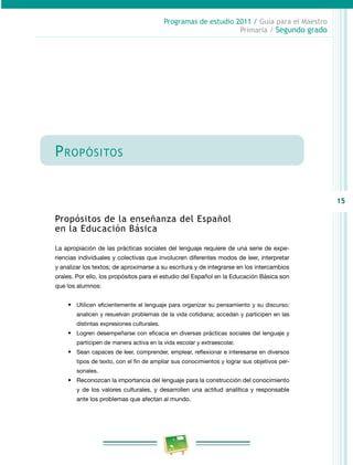 15
Programas de estudio 2011 / Guía para el Maestro
Primaria / Segundo grado
Propósitos
Propósitos de la enseñanza del Español
en la Educación Básica
La apropiación de las prácticas sociales del lenguaje requiere de una serie de expe­
riencias individuales y colectivas que involucren diferentes modos de leer, interpretar
y analizar los textos; de aproximarse a su escritura y de integrarse en los intercambios
orales. Por ello, los propósitos para el estudio del Español en la Educación Básica son
que los alumnos:
•	 Utilicen eficientemente el lenguaje para organizar su pensamiento y su discurso;
analicen y resuelvan problemas de la vida cotidiana; accedan y participen en las
distintas expresiones culturales.
•	 Logren desempeñarse con eficacia en diversas prácticas sociales del lenguaje y
participen de manera activa en la vida escolar y extraescolar.
•	 Sean capaces de leer, comprender, emplear, reflexionar e interesarse en diversos
tipos de texto, con el fin de ampliar sus conocimientos y lograr sus objetivos per­
sonales.
•	 Reconozcan la importancia del lenguaje para la construcción del conocimiento
y de los valores culturales, y desarrollen una actitud analítica y responsable
ante los problemas que afectan al mundo.
 