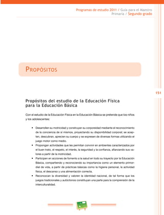 151
Programas de estudio 2011 / Guía para el Maestro
Primaria / Segundo grado
Propósitos
Propósitos del estudio de la Educación Física
para la Educación Básica
Con el estudio de la Educación Física en la Educación Básica se pretende que los niños
y los adolescentes:
•	 Desarrollen su motricidad y construyan su corporeidad mediante el reconocimiento
de la conciencia de sí mismos, proyectando su disponibilidad corporal; se acep­
ten, descubran, aprecien su cuerpo y se expresen de diversas formas utilizando el
juego motor como medio.
•	 Propongan actividades que les permitan convivir en ambientes caracterizados por
el buen trato, el respeto, el interés, la seguridad y la confianza, afianzando sus va­
lores a partir de la motricidad.
•	 Participen en acciones de fomento a la salud en todo su trayecto por la Educación
Básica, compartiendo y reconociendo su importancia como un elemento primor­
dial de vida, a partir de prácticas básicas como la higiene personal, la actividad
física, el descanso y una alimentación correcta.
•	 Reconozcan la diversidad y valoren la identidad nacional, de tal forma que los
juegos tradicionales y autóctonos constituyan una parte para la comprensión de la
interculturalidad.
 
