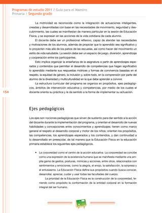 154
Programas de estudio 2011 / Guía para el Maestro
Primaria / Segundo grado
La motricidad es reconocida como la integración de actuaciones inteligentes,
creadas y desarrolladas con base en las necesidades de movimiento, seguridad y des­
cubrimiento, las cuales se manifiestan de manera particular en la sesión de Educación
Física, y se expresan en las acciones de la vida cotidiana de cada alumno.
El docente debe ser un profesional reflexivo, capaz de atender las necesidades
y motivaciones de los alumnos, además de propiciar que lo aprendido sea significativo y
lo proyecten más allá de los patios de las escuelas, así como hacer del movimiento un
estilo de vida saludable. La sesión debe ser un espacio de juego, diversión, aprendizaje
y cooperación entre los participantes.
Esto implica organizar la enseñanza de la asignatura a partir de aprendizajes espe­
rados y contenidos que permitan el desarrollo de competencias que hagan significativo
lo aprendido mediante sus respuestas motrices y formas de convivencia basadas en el
respeto, la equidad de género, la inclusión y, sobre todo, en la comprensión por parte del
alumno de la diversidad y multiculturalidad en la que debe aprender a convivir.
La estructura curricular del programa se organiza en propósitos, ejes pedagógi­
cos, ámbitos de intervención educativa y competencias, por medio de los cuales el
docente orienta su práctica y le da sentido a la forma de implementar su actuación.
Ejes pedagógicos
Los ejes son nociones pedagógicas que sirven de sustento para dar sentido a la acción
del docente durante la implementación del programa, y orientan el desarrollo de nuevas
habilidades y concepciones entre conocimientos y aprendizajes; tienen como marco
general el respeto al desarrollo corporal y motor de los niños; orientan los propósitos,
las competencias, los aprendizajes esperados y los contenidos, y dan continuidad a
lo desarrollado en preescolar, de tal manera que la Educación Física en la educación
primaria establece los siguientes ejes pedagógicos.
•	 La corporeidad como el centro de la acción educativa. La corporeidad se concibe
como una expresión de la existencia humana que se manifiesta mediante una am­
plia gama de gestos, posturas, mímicas y acciones, entre otros, relacionados con
sentimientos y emociones, como la alegría, el enojo, la satisfacción, la sorpresa y
el entusiasmo. La Educación Física define sus propósitos cuando busca conocer,
desarrollar, apreciar, cuidar y usar todas las facultades del cuerpo.
La prioridad de la Educación Física es la construcción de la corporeidad, te­
niendo como propósito la conformación de la entidad corporal en la formación
integral del ser humano.
 