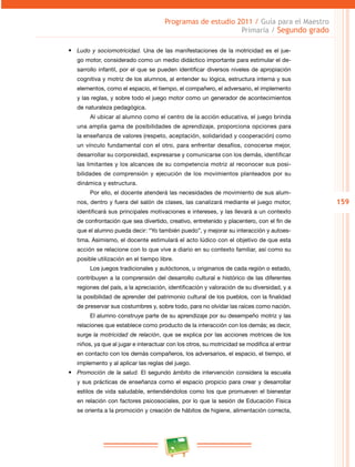 159
Programas de estudio 2011 / Guía para el Maestro
Primaria / Segundo grado
•	 Ludo y sociomotricidad. Una de las manifestaciones de la motricidad es el jue­
go motor, considerado como un medio didáctico importante para estimular el de­
sarrollo infantil, por el que se pueden identificar diversos niveles de apropiación
cognitiva y motriz de los alumnos, al entender su lógica, estructura interna y sus
elementos, como el espacio, el tiempo, el compañero, el adversario, el implemento
y las reglas, y sobre todo el juego motor como un generador de acontecimientos
de naturaleza pedagógica.
Al ubicar al alumno como el centro de la acción educativa, el juego brinda
una amplia gama de posibilidades de aprendizaje, proporciona opciones para
la enseñanza de valores (respeto, aceptación, solidaridad y cooperación) como
un vínculo fundamental con el otro, para enfrentar desafíos, conocerse mejor,
desarrollar su corporeidad, expresarse y comunicarse con los demás, identificar
las limitantes y los alcances de su competencia motriz al reconocer sus posi­
bilidades de comprensión y ejecución de los movimientos planteados por su
dinámica y estructura.
Por ello, el docente atenderá las necesidades de movimiento de sus alum­
nos, dentro y fuera del salón de clases, las canalizará mediante el juego motor,
identificará sus principales motivaciones e intereses, y las llevará a un contexto
de confrontación que sea divertido, creativo, entretenido y placentero, con el fin de
que el alumno pueda decir: “Yo también puedo”, y mejorar su interacción y autoes­
tima. Asimismo, el docente estimulará el acto lúdico con el objetivo de que esta
acción se relacione con lo que vive a diario en su contexto familiar, así como su
posible utilización en el tiempo libre.
Los juegos tradicionales y autóctonos, u originarios de cada región o estado,
contribuyen a la comprensión del desarrollo cultural e histórico de las diferentes
regiones del país, a la apreciación, identificación y valoración de su diversidad, y a
la posibilidad de aprender del patrimonio cultural de los pueblos, con la finalidad
de preservar sus costumbres y, sobre todo, para no olvidar las raíces como nación.
El alumno construye parte de su aprendizaje por su desempeño motriz y las
relaciones que establece como producto de la interacción con los demás; es decir,
surge la motricidad de relación, que se explica por las acciones motrices de los
niños, ya que al jugar e interactuar con los otros, su motricidad se modifica al entrar
en contacto con los demás compañeros, los adversarios, el espacio, el tiempo, el
implemento y al aplicar las reglas del juego.
•	 Promoción de la salud. El segundo ámbito de intervención considera la escuela
y sus prácticas de enseñanza como el espacio propicio para crear y desarrollar
estilos de vida saludable, entendiéndolos como los que promueven el bienestar
en relación con factores psicosociales, por lo que la sesión de Educación Física
se orienta a la promoción y creación de hábitos de higiene, alimentación correcta,
 