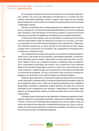 162
Programas de estudio 2011 / Guía para el Maestro
Primaria / Segundo grado
En su proceso de desarrollo el ser humano transita de una motricidad refleja (suc­
ción, prensión, etc.) que al ser estimulada se transformará en un conjunto de movi­
mientos rudimentarios (levantarse, caminar y agarrar, entre otros) que con el tiempo
(aproximadamente a los tres años) se convertirán en patrones básicos de movimiento
o habilidades motrices.
Para ello, el movimiento tiene un papel significativo en el desarrollo de los niños: los
pone en contacto con el mundo de las cosas (realidad objetiva) y con el de los sujetos (el
otro). Para llevar a cabo esta relación, el niño pone en práctica un conjunto de acciones
motrices que le permitan irse adaptando a la realidad que se le presenta diariamente.
La Educación Física plantea, entre sus prioridades, la construcción de acciones
motrices encaminadas al logro de metas que se vinculan con el cuerpo y, por tanto,
su corporeidad, el movimiento desde la perspectiva de su significación y todas aque­
llas conductas motrices que, en suma, permiten al niño acercarse de mejor manera
al juego motriz, al encuentro con los demás y por consiguiente a la búsqueda de su
competencia y autonomía motriz.
Las competencias en la asignatura suponen una dimensión progresiva del apren­
dizaje motor y del manejo de sus propósitos, aprendizajes esperados, contenidos y
de los elementos que las integran, relacionadas en tres grupos para cada nivel edu­
cativo: desde la noción de su esquema corporal en preescolar hasta la integración
de su corporeidad en secundaria; del manejo y de la construcción de los patrones
básicos de movimiento hasta llegar al dominio y control de la motricidad para solu­
cionar problemas, y desde el juego como proyección de vida hasta el planteamiento
y la resolución de problemas. Con ello, la Educación Física encuentra un sentido pe­
dagógico y de vinculación con el perfil de egreso de la Educación Básica.
Desde el ingreso del alumno a la educación preescolar hasta el término de la edu­
cación secundaria, el docente realiza una serie de intervenciones orientadas al logro de
las competencias para la vida, a partir de competencias específicas de la asignatura
(corporeidad, motricidad y creatividad). Enseñar partiendo del juego será una de las
finalidades de las competencias que empiezan a desarrollarse en preescolar, hasta
llegar al uso del pensamiento creativo y la acción razonada del uso de su tiempo libre
en secundaria.
El programa está conformado por las siguientes competencias específicas: Mani­
festación global de la corporeidad, Expresión y desarrollo de habilidades y destrezas
motrices, y Control de la motricidad para el desarrollo de la acción creativa. Cada una
orienta una intención que interactúa y complementa a las otras; por lo tanto, no se pre­
sentan de manera secuenciada sino se construyen en paralelo y se observan a lo largo
de la educación primaria. Se describen enseguida:
 