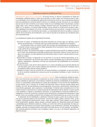 163
Programas de estudio 2011 / Guía para el Maestro
Primaria / Segundo grado
Competencias específicas de Educación Física
Manifestación global de la corporeidad. Se busca formar un alumno competente en todas las
actividades cotidianas dentro y fuera de la escuela; es decir, lograr una formación para la vida.
La corporeidad como manifestación global de la persona se torna en una competencia esencial
para que adquiera la conciencia sobre sí mismo y su realidad corporal. Entonces, es una realidad
que se vive en todo momento; es el cuerpo vivido en sus manifestaciones más diversas: cuando
juega, baila, corre, entrena, estudia o trabaja. Siempre hace acto de presencia en la vida coti­
diana, en un espacio y un tiempo determinados, que es donde su construcción se lleva a cabo.
Para establecer una relación con el otro, los seres humanos se comunican, y cuando lo hacen se
implica la palabra y los movimientos del cuerpo. La corporeidad del alumno se edifica y recrea al
interior de los procesos de socialización, por lo que la escuela es el espacio por excelencia para
tan importante tarea.
La manifestación global de la corporeidad fomentará:
•	Conocer el cuerpo: la finalidad de toda tarea educativa es conocer algo; por ejemplo, que el
alumno se apropie de un contenido para que pueda dominarlo y utilizarlo en su beneficio.
En Educación Física, el cuerpo (a partir del concepto de corporeidad) es considerado un
contenido central, porque el alumno debe apropiarse de él (conocerlo), tener conciencia de sí
y dar cuenta de su corporeidad.
•	Sentir el cuerpo: las sensaciones juegan un papel importante para percibir la realidad corporal;
por lo tanto, las sensaciones corporales proporcionan información sobre el mundo (de los ob­
jetos y los sujetos), y la más relevante es la información sobre sí mismo cuando el alumno toca,
siente su cuerpo.
•	Desarrollar el cuerpo: el desarrollo en los alumnos no se da de manera espontánea; se re­
quiere la intervención del docente para aplicar nuevas estrategias que le permitan fomentar
hábitos, habilidades y destrezas motrices que favorecerán las posibilidades de movimiento
de los alumnos.
•	Cuidar el cuerpo: todo alumno tiene derecho a un cuerpo saludable que le permita disfrutar de
una vida plena, pero que le implica deberes para alcanzarlo; es conveniente considerar que la
competencia debe articular ambos aspectos.
•	Aceptar el cuerpo: esto se convierte en una tarea prioritaria y complicada, ya que es produc­
to de la creciente insatisfacción corporal que en la actualidad manifiesta un gran número de
personas.
Expresión y desarrollo de habilidades y destrezas motrices. Esta competencia enfatiza la expre­
sión como forma de comunicación e interacción en el ser humano, el propósito central es que el
alumno establezca relaciones comunicativas mediante las diversas posibilidades de la expresión
motriz. La corporeidad cobra sentido por medio de la expresión, en sus formas de manifestarse,
ya sea escrita, oral o corporal. En la sesión de Educación Física el alumno puede utilizar esos
medios, con el fin de que exteriorice sus percepciones, emociones y sentimientos, traducidas en
movimientos gestuales, sean expresivos o actitudinales. Fomentar esta competencia en el niño
implica hacerlo consciente de su manera particular de expresarse ante los demás, lo que le ayuda
a ser aceptado y mejorar su autoestima; asimismo, su aprendizaje se construye mediante la in­
vestigación y toma de conciencia, producto de las sensaciones y percepciones inherentes a cada
acción motriz; se consolida cuando el niño la integra como herramienta de uso común en su vida.
El desarrollo de las habilidades y destrezas motrices se logra a partir de la puesta en prác­
tica de los patrones básicos de movimiento: locomoción (reptar, gatear, caminar, trotar, correr
y saltar), manipulación (lanzamientos, botar, rodar, jalar, empujar, mover objetos con ayuda de
otros implementos, golpear, patear, atrapar, controlar objetos con diferentes partes del cuerpo)
y estabilidad (giros, flexiones, balanceo, caídas y el control del centro de gravedad). En esta cla­
sificación de movimientos se incluyen todos aquellos cuya combinación, producto de la práctica
variable, permiten el enriquecimiento de la base motriz del alumno; en otro sentido, las habilida­
des motrices básicas nos llevan a las complejas y éstas, a su vez, a la iniciación deportiva y al
deporte escolar.
 