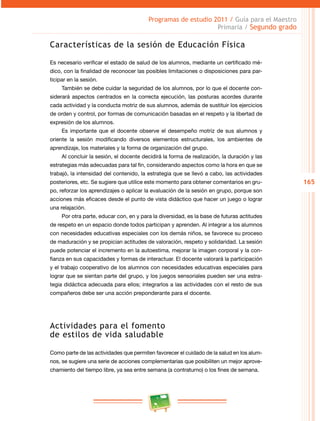 165
Programas de estudio 2011 / Guía para el Maestro
Primaria / Segundo grado
Características de la sesión de Educación Física
Es necesario verificar el estado de salud de los alumnos, mediante un certificado mé­
dico, con la finalidad de reconocer las posibles limitaciones o disposiciones para par­
ticipar en la sesión.
También se debe cuidar la seguridad de los alumnos, por lo que el docente con­
siderará aspectos centrados en la correcta ejecución, las posturas acordes durante
cada actividad y la conducta motriz de sus alumnos, además de sustituir los ejercicios
de orden y control, por formas de comunicación basadas en el respeto y la libertad de
expresión de los alumnos.
Es importante que el docente observe el desempeño motriz de sus alumnos y
oriente la sesión modificando diversos elementos estructurales, los ambientes de
aprendizaje, los materiales y la forma de organización del grupo.
Al concluir la sesión, el docente decidirá la forma de realización, la duración y las
estrategias más adecuadas para tal fin, considerando aspectos como la hora en que se
trabajó, la intensidad del contenido, la estrategia que se llevó a cabo, las actividades
posteriores, etc. Se sugiere que utilice este momento para obtener comentarios en gru­
po, reforzar los aprendizajes o aplicar la evaluación de la sesión en grupo, porque son
acciones más eficaces desde el punto de vista didáctico que hacer un juego o lograr
una relajación.
Por otra parte, educar con, en y para la diversidad, es la base de futuras actitudes
de respeto en un espacio donde todos participan y aprenden. Al integrar a los alumnos
con necesidades educativas especiales con los demás niños, se favorece su proceso
de maduración y se propician actitudes de valoración, respeto y solidaridad. La sesión
puede potenciar el incremento en la autoestima, mejorar la imagen corporal y la con­
fianza en sus capacidades y formas de interactuar. El docente valorará la participación
y el trabajo cooperativo de los alumnos con necesidades educativas especiales para
lograr que se sientan parte del grupo, y los juegos sensoriales pueden ser una estra­
tegia didáctica adecuada para ellos; integrarlos a las actividades con el resto de sus
compañeros debe ser una acción preponderante para el docente.
Actividades para el fomento
de estilos de vida saludable
Como parte de las actividades que permiten favorecer el cuidado de la salud en los alum­
nos, se sugiere una serie de acciones complementarias que posibiliten un mejor aprove­
chamiento del tiempo libre, ya sea entre semana (a contraturno) o los fines de semana.
 