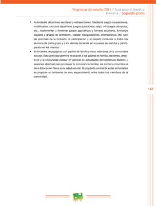 167
Programas de estudio 2011 / Guía para el Maestro
Primaria / Segundo grado
•	 Actividades deportivas escolares y extraescolares. Mediante juegos cooperativos,
modificados, circuitos deportivos, juegos autóctonos, rallys, minijuegos olímpicos,
etc., implementar y fomentar juegos agonísticos y torneos escolares, formando
equipos y grupos de animación, realizar inauguraciones, premiaciones, etc. Con
las premisas de la inclusión, la participación y el respeto involucrar a todos los
alumnos de cada grupo y a los demás docentes en la puesta en marcha y partici­
pación en los mismos.
•	 Actividades pedagógicas con padres de familia y otros miembros de la comunidad
escolar. Esta actividad permite involucrar a los padres de familia, docentes, direc­
tivos y la comunidad escolar en general en actividades demostrativas (talleres y
sesiones abiertas) para promover la convivencia familiar, así como la importancia
de la Educación Física en la edad escolar. El propósito central de estas actividades
es propiciar un ambiente de sano esparcimiento entre todos los miembros de la
comunidad.
 